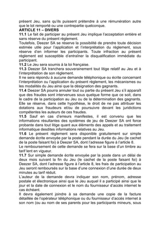 présent Jeu, sans qu’ils puissent prétendre à une rémunération autre
que le lot remporté ou une contrepartie quelconque.
ARTICLE 11 – DIVERS
11.1 Le fait de participer au présent Jeu implique l’acceptation entière et
sans réserve du présent règlement.
Toutefois, Deezer SA se réserve la possibilité de prendre toute décision
estimée utile pour l’application et l’interprétation du règlement, sous
réserve d’en informer les participants. Toute infraction au présent
règlement est susceptible d’entraîner la disqualification immédiate du
participant.
11.2 Le Jeu sera soumis à la loi française.
11.3 Deezer SA tranchera souverainement tout litige relatif au Jeu et à
l’interprétation de son règlement.
Il ne sera répondu à aucune demande téléphonique ou écrite concernant
l’interprétation ou l’application du présent règlement, les mécanismes ou
les modalités du Jeu ainsi que la désignation des gagnants.
11.4 Deezer SA pourra annuler tout ou partie du présent Jeu s’il apparaît
que des fraudes sont intervenues sous quelque forme que ce soit, dans
le cadre de la participation au Jeu ou de la détermination des gagnants.
Elle se réserve, dans cette hypothèse, le droit de ne pas attribuer les
dotations aux fraudeurs et/ou de poursuivre devant les juridictions
compétentes les auteurs de ces fraudes.
11.5 Sauf en cas d’erreurs manifestes, il est convenu que les
informations résultantes des systèmes de jeu de Deezer SA ont force
probante dans tout litige quant aux éléments des appels et au traitement
informatique desdites informations relatives au Jeu.
11.6 Le présent règlement sera disponible gratuitement sur simple
demande écrite envoyée par la poste pendant la durée du Jeu (le cachet
de la poste faisant foi) à Deezer SA, dont l’adresse figure à l’article 8.
Le remboursement de cette demande se fera sur la base d’un timbre au
tarif lent en vigueur.
11.7 Sur simple demande écrite envoyée par la poste dans un délai de
deux mois suivant la fin du Jeu (le cachet de la poste faisant foi) à
Deezer SA, dont l’adresse figure à l’article 8, les frais de participation au
Jeu seront remboursés sur la base d’une connexion d’une durée de deux
minutes au tarif réduit.
L’auteur de la demande devra indiquer son nom, prénom, adresse
postale et électronique ainsi que le Jeu auquel il a participé ainsi que le
jour et la date de connexion et le nom du fournisseur d’accès internet le
cas échéant.
Il devra également joindre à sa demande une copie de la facture
détaillée de l’opérateur téléphonique ou du fournisseur d’accès internet à
son nom (ou au nom de ses parents pour les participants mineurs, sous
 