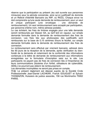 réserve que la participation au présent Jeu soit ouverte aux personnes
mineures) pour la période concernée, ainsi qu’un justificatif de domicile
et un Relevé d'Identité Bancaire (ou RIP, ou RICE). Chaque envoi ne
doit comprendre qu'une seule demande de remboursement, pour un seul
et unique participant (une enveloppe : une demande de
remboursement). Un seul remboursement sera accepté par participation,
par personne (même nom, même adresse postale).
Le cas échéant, les frais de timbres engagés pour une telle demande
seront remboursés par Deezer SA, au tarif lent en vigueur, sur simple
demande formulée dans la demande de remboursement des frais de
connexion. Les frais liés aux photocopies des justificatifs sont
remboursés sur la base de 0,15 centimes d'euro le feuillet, sur simple
demande formulée dans la demande de remboursement des frais de
connexion.
Le remboursement sera effectué par virement bancaire, adressé dans
les 60 jours de la réception de la demande, après vérification du bien-
fondé de la demande et notamment de la conformité des informations
contenues à la lettre de demande de remboursement aux informations
enregistrées sur le formulaire d'inscription saisi sur le site. Les
participants ne payant pas de frais de connexion liés à l'importance de
leurs communications (titulaires d'un forfait, utilisateurs de cybercâble,
ADSL) ne pourront pas obtenir de remboursement.
Les demandes incomplètes ne seront pas prises en compte.
11.8. Le présent règlement est déposé auprès de la Société Civile
Professionnelle Jean-Daniel LACHKAR, Franck GOUGUET et Sylvain
THOMAZON, Huissiers de justice associés, 156 rue Montmartre 75002
PARIS.
 