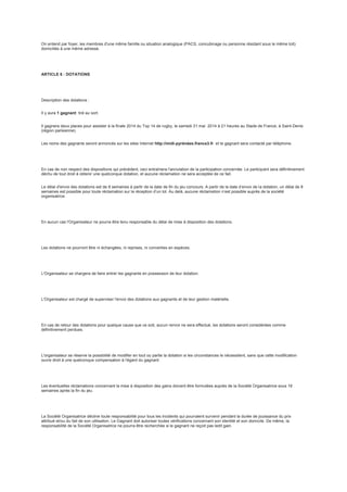 On entend par foyer, les membres d'une même famille ou situation analogique (PACS, concubinage ou personne résidant sous le même toit)
domiciliés à une même adresse.
ARTICLE 6 : DOTATIONS
Description des dotations :
Il y aura 1 gagnant tiré au sort.
Il gagnera deux places pour assister à la finale 2014 du Top 14 de rugby, le samedi 31 mai 2014 à 21 heures au Stade de France, à Saint-Denis
(région parisienne).
Les noms des gagnants seront annoncés sur les sites Internet http://midi-pyrénées.france3.fr et le gagnant sera contacté par téléphone.
En cas de non respect des dispositions qui précèdent, ceci entraînera l'annulation de la participation concernée. Le participant sera définitivement
déchu de tout droit à obtenir une quelconque dotation, et aucune réclamation ne sera acceptée de ce fait.
Le délai d'envoi des dotations est de 8 semaines à partir de la date de fin du jeu concours. A partir de la date d’envoi de la dotation, un délai de 8
semaines est possible pour toute réclamation sur la réception d’un lot. Au delà, aucune réclamation n’est possible auprès de la société
organisatrice.
En aucun cas l'Organisateur ne pourra être tenu responsable du délai de mise à disposition des dotations.
Les dotations ne pourront être ni échangées, ni reprises, ni converties en espèces.
L'Organisateur se chargera de faire entrer les gagnants en possession de leur dotation.
L'Organisateur est chargé de superviser l'envoi des dotations aux gagnants et de leur gestion matérielle.
En cas de retour des dotations pour quelque cause que ce soit, aucun renvoi ne sera effectué, les dotations seront considérées comme
définitivement perdues.
L'organisateur se réserve la possibilité de modifier en tout ou partie la dotation si les circonstances le nécessitent, sans que cette modification
ouvre droit à une quelconque compensation à l'égard du gagnant.
Les éventuelles réclamations concernant la mise à disposition des gains doivent être formulées auprès de la Société Organisatrice sous 16
semaines après la fin du jeu.
La Société Organisatrice décline toute responsabilité pour tous les incidents qui pourraient survenir pendant la durée de jouissance du prix
attribué et/ou du fait de son utilisation. Le Gagnant doit autoriser toutes vérifications concernant son identité et son domicile. De même, la
responsabilité de la Société Organisatrice ne pourra être recherchée si le gagnant ne reçoit pas ledit gain.
 