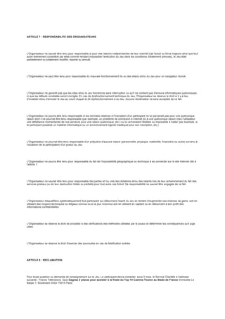 ARTICLE 7 : RESPONSABILITE DES ORGANISATEURS
L'Organisateur ne saurait être tenu pour responsable si pour des raisons indépendantes de leur volonté (cas fortuit ou force majeure ainsi que tout
autre événement considéré par elles comme rendant impossible l'exécution du Jeu dans les conditions initialement prévues), le Jeu était
partiellement ou totalement modifié, reporté ou annulé.
L'Organisateur ne peut être tenu pour responsable du mauvais fonctionnement du ou des site(s) et/ou du Jeu pour un navigateur donné.
L'Organisateur ne garantit pas que les sites et/ou le Jeu fonctionne sans interruption ou qu'il ne contient pas d'erreurs informatiques quelconques,
ni que les défauts constatés seront corrigés. En cas de dysfonctionnement technique du Jeu, l'Organisateur se réserve le droit si il y a lieu
d'invalider et/ou d'annuler le Jeu au cours duquel le dit dysfonctionnement a eu lieu. Aucune réclamation ne sera acceptée de ce fait.
L'Organisateur ne pourra être tenu responsable si les données relatives à l'inscription d'un participant ne lui parvenait pas pour une quelconque
raison dont il ne pourrait être tenu responsable (par exemple, un problème de connexion à Internet dû à une quelconque raison chez l'utilisateur,
une défaillance momentanée de nos serveurs pour une raison quelconque, etc.) ou lui arriveraient illisibles ou impossible à traiter (par exemple, si
le participant possède un matériel informatique ou un environnement logiciel inadéquat pour son inscription, etc.)
L'Organisateur ne pourrait être tenu responsable d'un préjudice d'aucune nature (personnelle, physique, matérielle, financière ou autre) survenu à
l'occasion de la participation d'un joueur au Jeu.
L'Organisateur ne pourra être tenu pour responsable du fait de l'impossibilité géographique ou technique à se connecter sur le site Internet cité à
l'article 1.
L'Organisateur ne saurait être tenu pour responsable des pertes et /ou vols des dotations et/ou des retards lors de leur acheminement du fait des
services postaux ou de leur destruction totale ou partielle pour tout autre cas fortuit. Sa responsabilité ne saurait être engagée de ce fait.
L'Organisateur disqualifiera systématiquement tout participant qui détournera l'esprit du Jeu en tentant d'augmenter ses chances de gains, soit en
utilisant des moyens techniques ou illégaux connus ou à ce jour inconnus soit en utilisant en captant ou en détournant à son profit des
informations confidentielles.
L'Organisateur se réserve le droit de procéder à des vérifications des méthodes utilisées par le joueur et déterminer les conséquences qu'il juge
utiles.
L'Organisateur se réserve le droit d'exercer des poursuites en cas de falsification avérée.
ARTICLE 8 : RECLAMATION
Pour toute question ou demande de renseignement sur le Jeu, Le participant devra contacter, sous 3 mois, le Service Clientèle à l'adresse
suivante : France Télévisions Quiz Gagnez 2 places pour assister à la finale du Top 14 Castres-Toulon au Stade de France Immeuble Le
Barjac 1, Boulevard Victor 75015 Paris.
 