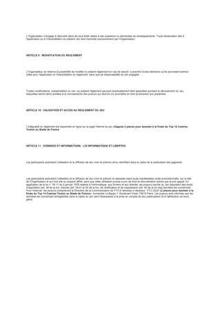 L'Organisateur s'engage à répondre dans les plus brefs délais à ces questions ou demandes de renseignements. Toute réclamation liée à
l'application ou à l'interprétation du présent Jeu sera tranchée exclusivement par l'Organisateur.
ARTICLE 9 : MODIFICATION DU REGLEMENT
L'Organisateur se réserve la possibilité de modifier le présent règlement en cas de besoin, à prendre toutes décisions qu'ils pourraient estimer
utiles pour l'application et l'interprétation du règlement, sans que sa responsabilité ne soit engagée.
Toutes modifications, substantielles ou non, au présent règlement peuvent éventuellement être apportées pendant le déroulement du Jeu,
lesquelles seront alors portées à la connaissance des joueurs qui devront s'y soumettre en tant qu'annexes aux présentes.
ARTICLE 10 : VALIDATION ET ACCES AU REGLEMENT DU JEU
L'intégralité du règlement est disponible en ligne sur la page Internet du jeu «Gagnez 2 places pour assister à la finale du Top 14 Castres-
Toulon au Stade de France
ARTICLE 11 : DONNEES ET INFORMATIONS - LOI INFORMATIQUE ET LIBERTES
Les participants autorisent l'utilisation et la diffusion de leur nom et prénom et/ou identifiant dans le cadre de la publication des gagnants.
Les participants autorisent l'utilisation et la diffusion de leur nom et prénom et adresses dans toute manifestation publi-promotionnelle, sur le site
de l'Organisateur et sur tout site ou support affilié, sans que cette utilisation puisse ouvrir de droit et rémunération autres que le prix gagné. En
application de la loi n° 78-17 du 6 janvier 1978 relative à l'informatique, aux fichiers et aux libertés, les joueurs inscrits au Jeu disposent des droits
d'opposition (art. 38 de la loi), d'accès (art. 39,41 et 42 de la loi), de rectification et de suppression (art. 40 de la loi) des données les concernant.
Pour l'exercer, les joueurs contacteront la Direction de la Communication de FTV à l'adresse ci-dessous : FTV QUIZ «2 places pour assister à la
finale du Top 14 Castres-Toulon au Stade de France» Immeuble Le Barjac 1, Boulevard Victor 75015 Paris. Les joueurs sont informés que les
données les concernant enregistrées dans le cadre du Jeu sont nécessaires à la prise en compte de leur participation et à l'attribution de leurs
gains.
 