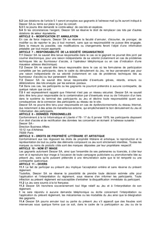 5.2 Les dotations de l’article 5.1 seront envoyées aux gagnants à l’adresse mail qu’ils auront indiqué à
Deezer SA ou remis sur place le jour du concert.
5.3 Il ne pourra être demandé la contre-valeur de ces lots en espèces.
5.4 Si les circonstances l’exigent, Deezer SA se réserve le droit de remplacer ces lots par d’autres
dotations de valeur équivalente.
ARTICLE 6 – MODIFICATION ET ANNULATION
En cas de force majeure, Deezer SA se réserve la faculté d’annuler, d’écourter, de proroger, de
modifier ou de reporter le Jeu à tout moment, sans que sa responsabilité ne puisse être engagée.
Dans la mesure du possible, ces modifications ou changements feront l’objet d’une information
préalable par tout moyen approprié.
ARTICLE 7 – RESPONSABILITÉ DE LA SOCIÉTÉ ORGANISATRICE
7.1 Deezer SA ne saurait être tenue responsable dans le cas où le gagnant ne pourrait être joint par
courrier électronique, pour une raison indépendante de sa volonté (notamment en cas de problèmes
techniques liés au fournisseur d’accès, à l’opérateur téléphonique ou en cas d’indication d’une
mauvaise adresse électronique).
7.2 Deezer SA ne saurait être tenue responsable dans le cas où les formulaires de participation
complétés par les participants, dans le cadre du déroulement du Jeu, ne leur parvenaient pas pour
une raison indépendante de sa volonté (notamment en cas de problèmes techniques liés au
fournisseur d’accès) ou leur parvenaient illisibles.
7.3 Deezer SA ne saurait être tenue responsable d’éventuels grèves, retards, erreurs ou
détériorations des lots envoyés par les services postaux.
7.4 Dans ces cas, les participants ou les gagnants ne pourront prétendre à aucune contrepartie, de
quelque nature que ce soit.
7.5 Il est expressément rappelé que l’Internet n’est pas un réseau sécurisé. Deezer SA ne saurait
donc être tenu pour responsable de la contamination par d’éventuels virus ou de l’intrusion d’un tiers
dans le système du terminal des participants au Jeu et décline toute responsabilité quant aux
conséquences de la connexion des participants au réseau via le site.
Deezer SA ne pourra être tenu pour responsable en cas de dysfonctionnements du réseau Internet,
dus notamment à des actes de malveillance externe, qui empêcheraient le bon déroulement du Jeu et
l’information des participants.
ARTICLE 8 – DONNÉES PERSONNELLES
Conformément à la loi Informatique et Liberté n°78- 17 du 6 janvier 1978, les participants disposent
d’un droit d’accès et de rectification des données les concernant en écrivant à l’adresse suivante :
Deezer SA -
Direction Business Affairs
10-12 rue d’Athènes
75009 Paris
ARTICLE 9 – DROITS DE PROPRIÉTÉ LITTÉRAIRE ET ARTISTIQUE
Conformément aux lois régissant les droits de propriété littéraire et artistique, la reproduction et la
représentation de tout ou partie des éléments composant ce Jeu sont strictement interdites. Toutes les
marques ou noms de produits cités sont des marques déposées par leur propriétaire respectif.
ARTICLE 10 – NOM ET IMAGE
Les gagnants autorisent Deezer SA, ainsi que l’ensemble de ses partenaires ou licenciés, à citer leur
nom et à reproduire leur image à l’occasion de toute campagne publicitaire ou promotionnelle liée au
présent Jeu, sans qu’ils puissent prétendre à une rémunération autre que le lot remporté ou une
contrepartie quelconque.
ARTICLE 11 – DIVERS
11.1 Le fait de participer au présent Jeu implique l’acceptation entière et sans réserve du présent
règlement.
Toutefois, Deezer SA se réserve la possibilité de prendre toute décision estimée utile pour
l’application et l’interprétation du règlement, sous réserve d’en informer les participants. Toute
infraction au présent règlement est susceptible d’entraîner la disqualification immédiate du participant.
11.2 Le Jeu sera soumis à la loi française.
11.3 Deezer SA tranchera souverainement tout litige relatif au Jeu et à l’interprétation de son
règlement.
Il ne sera répondu à aucune demande téléphonique ou écrite concernant l’interprétation ou
l’application du présent règlement, les mécanismes ou les modalités du Jeu ainsi que la désignation
des gagnants.
11.4 Deezer SA pourra annuler tout ou partie du présent Jeu s’il apparaît que des fraudes sont
intervenues sous quelque forme que ce soit, dans le cadre de l a participation au Jeu ou de la
 