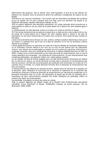 détermination des gagnants. Elle se réserve, dans cette hypothèse, le droit de ne pas attribuer les
dotations aux fraudeurs et/ou de poursuivre devant les juridictions compétentes les auteurs de ces
fraudes.
11.5 Sauf en cas d’erreurs manifestes, il est convenu que les informations résultantes des systèmes
de jeu de Deezer SA ont force probante dans tout litige quant aux éléments des appels et au
traitement informatique desdites informations relatives au Jeu.
11.6 Le présent règlement sera disponible gratuitement sur simple demande écrite envoyée par la
poste pendant la durée du Jeu (le cachet de la poste faisant foi) à Deezer SA, dont l’adresse figure à
l’article 8.
Le remboursement de cette demande se fera sur la base d’un timbre au tarif lent en vigueur.
11.7 Sur simple demande écrite envoyée par la poste dans un délai de deux mois suivant la fin du Jeu
(le cachet de la poste faisant foi) à Deezer SA, dont l’adresse figure à l’article 8, les frais de
participation au Jeu seront remboursés sur la base d’une connexion d’une durée de deux minutes au
tarif réduit.
L’auteur de la demande devra indiquer son nom, prénom, adresse postale et électronique ainsi que le
Jeu auquel il a participé ainsi que le jour et la date de connexion et le nom du fournisseur d’accès
internet le cas échéant.
Il devra également joindre à sa demande une copie de la facture détaillée de l’opérateur téléphonique
ou du fournisseur d’accès internet à son nom (ou au nom de ses parents pour les participants
mineurs, sous réserve que la participation au présent Jeu soit ouverte aux personnes mineures) pour
la période concernée, ainsi qu’un justificatif de domicile et un Relevé d'Identité Bancaire (ou RIP, ou
RICE). Chaque envoi ne doit comprendre qu'une seule dem ande de remboursement, pour un seul et
unique participant (une enveloppe : une demande de remboursement). Un seul remboursement sera
accepté par participation, par personne (même nom, même adresse postale).
Le cas échéant, les frais de timbres engagés pour une telle demande seront remboursés par Deezer
SA, au tarif lent en vigueur, sur simple demande formulée dans la demande de remboursement des
frais de connexion. Les frais liés aux photocopies des justificatifs sont remboursés sur la base de 0,15
centimes d'euro le feuillet, sur simple demande formulée dans la demande de remboursement des
frais de connexion.
Le remboursement sera effectué par virement bancaire, adressé dans les 60 jours de la réception de
la demande, après vérification du bien-fondé de la demande et notamment de la conformité des
informations contenues à la lettre de demande de remboursement aux informations enregistrées sur le
formulaire d'inscription saisi sur le site. Les participants ne payant pas de frais de connexion liés à
l'importance de leurs communications (titulaires d'un forfait, utilisateurs de cybercâble, ADSL) ne
pourront pas obtenir de remboursement.
Les demandes incomplètes ne seront pas prises en compte.
11.8. Le présent règlement est déposé auprès de la Société Civile Professionnelle Jean-Daniel
LACHKAR, Franck GOUGUET et Sylvain THOMAZON, Huissiers de justice associés, 156 rue
Montmartre 75002 PARIS.
 