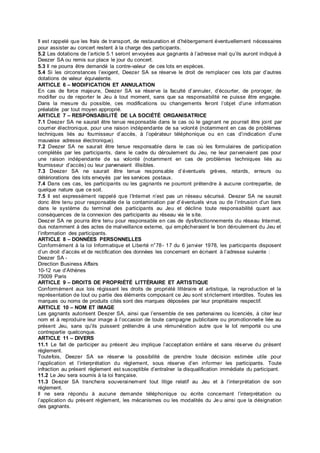Il est rappelé que les frais de transport, de restauration et d’hébergement éventuellement nécessaires
pour assister au concert restent à la charge des participants.
5.2 Les dotations de l’article 5.1 seront envoyées aux gagnants à l’adresse mail qu’ils auront indiqué à
Deezer SA ou remis sur place le jour du concert.
5.3 Il ne pourra être demandé la contre-valeur de ces lots en espèces.
5.4 Si les circonstances l’exigent, Deezer SA se réserve le droit de remplacer ces lots par d’autres
dotations de valeur équivalente.
ARTICLE 6 – MODIFICATION ET ANNULATION
En cas de force majeure, Deezer SA se réserve la faculté d’annuler, d’écourter, de proroger, de
modifier ou de reporter le Jeu à tout moment, sans que sa responsabilité ne puisse être engagée.
Dans la mesure du possible, ces modifications ou changements feront l’objet d’une information
préalable par tout moyen approprié.
ARTICLE 7 – RESPONSABILITÉ DE LA SOCIÉTÉ ORGANISATRICE
7.1 Deezer SA ne saurait être tenue responsable dans le cas où le gagnant ne pourrait être joint par
courrier électronique, pour une raison indépendante de sa volonté (notamment en cas de problèmes
techniques liés au fournisseur d’accès, à l’opérateur téléphonique ou en cas d’indication d’une
mauvaise adresse électronique).
7.2 Deezer SA ne saurait être tenue responsable dans le cas où les formulaires de participation
complétés par les participants, dans le cadre du déroulement du Jeu, ne leur parvenaient pas pour
une raison indépendante de sa volonté (notamment en cas de problèmes techniques liés au
fournisseur d’accès) ou leur parvenaient illisibles.
7.3 Deezer SA ne saurait être tenue responsable d’éventuels grèves, retards, erreurs ou
détériorations des lots envoyés par les services postaux.
7.4 Dans ces cas, les participants ou les gagnants ne pourront prétendre à aucune contrepartie, de
quelque nature que ce soit.
7.5 Il est expressément rappelé que l’Internet n’est pas un réseau sécurisé. Deezer SA ne saurait
donc être tenu pour responsable de la contamination par d’éventuels virus ou de l’intrusion d’un tiers
dans le système du terminal des participants au Jeu et décline toute responsabilité quant aux
conséquences de la connexion des participants au réseau via le site.
Deezer SA ne pourra être tenu pour responsable en cas de dysfonctionnements du réseau Internet,
dus notamment à des actes de malveillance externe, qui empêcheraient le bon déroulement du Jeu et
l’information des participants.
ARTICLE 8 – DONNÉES PERSONNELLES
Conformément à la loi Informatique et Liberté n°78- 17 du 6 janvier 1978, les participants disposent
d’un droit d’accès et de rectification des données les concernant en écrivant à l’adresse suivante :
Deezer SA -
Direction Business Affairs
10-12 rue d’Athènes
75009 Paris
ARTICLE 9 – DROITS DE PROPRIÉTÉ LITTÉRAIRE ET ARTISTIQUE
Conformément aux lois régissant les droits de propriété littéraire et artistique, la reproduction et la
représentation de tout ou partie des éléments composant ce Jeu sont strictement interdites. Toutes les
marques ou noms de produits cités sont des marques déposées par leur propriétaire respectif.
ARTICLE 10 – NOM ET IMAGE
Les gagnants autorisent Deezer SA, ainsi que l’ensemble de ses partenaires ou licenciés, à citer leur
nom et à reproduire leur image à l’occasion de toute campagne publicitaire ou promotionnelle liée au
présent Jeu, sans qu’ils puissent prétendre à une rémunération autre que le lot remporté ou une
contrepartie quelconque.
ARTICLE 11 – DIVERS
11.1 Le fait de participer au présent Jeu implique l’acceptation entière et sans réserve du présent
règlement.
Toutefois, Deezer SA se réserve la possibilité de prendre toute décision estimée utile pour
l’application et l’interprétation du règlement, sous réserve d’en informer les participants. Toute
infraction au présent règlement est susceptible d’entraîner la disqualification immédiate du participant.
11.2 Le Jeu sera soumis à la loi française.
11.3 Deezer SA tranchera souverainement tout litige relatif au Jeu et à l’interprétation de son
règlement.
Il ne sera répondu à aucune demande téléphonique ou écrite concernant l’interprétation ou
l’application du présent règlement, les mécanismes ou les modalités du Je u ainsi que la désignation
des gagnants.
 