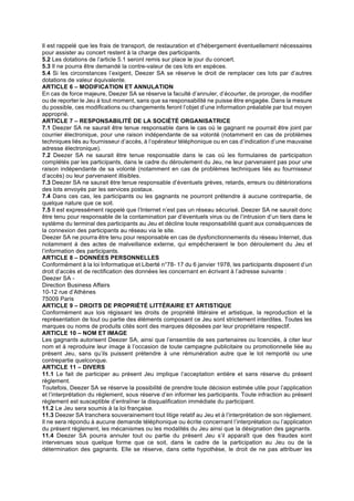 Il est rappelé que les frais de transport, de restauration et d’hébergement éventuellement nécessaires
pour assister au concert restent à la charge des participants.
5.2 Les dotations de l’article 5.1 seront remis sur place le jour du concert.
5.3 Il ne pourra être demandé la contre-valeur de ces lots en espèces.
5.4 Si les circonstances l’exigent, Deezer SA se réserve le droit de remplacer ces lots par d’autres
dotations de valeur équivalente.
ARTICLE 6 – MODIFICATION ET ANNULATION
En cas de force majeure, Deezer SA se réserve la faculté d’annuler, d’écourter, de proroger, de modifier
ou de reporter le Jeu à tout moment, sans que sa responsabilité ne puisse être engagée. Dans la mesure
du possible, ces modifications ou changements feront l’objet d’une information préalable par tout moyen
approprié.
ARTICLE 7 – RESPONSABILITÉ DE LA SOCIÉTÉ ORGANISATRICE
7.1 Deezer SA ne saurait être tenue responsable dans le cas où le gagnant ne pourrait être joint par
courrier électronique, pour une raison indépendante de sa volonté (notamment en cas de problèmes
techniques liés au fournisseur d’accès, à l’opérateur téléphonique ou en cas d’indication d’une mauvaise
adresse électronique).
7.2 Deezer SA ne saurait être tenue responsable dans le cas où les formulaires de participation
complétés par les participants, dans le cadre du déroulement du Jeu, ne leur parvenaient pas pour une
raison indépendante de sa volonté (notamment en cas de problèmes techniques liés au fournisseur
d’accès) ou leur parvenaient illisibles.
7.3 Deezer SA ne saurait être tenue responsable d’éventuels grèves, retards, erreurs ou détériorations
des lots envoyés par les services postaux.
7.4 Dans ces cas, les participants ou les gagnants ne pourront prétendre à aucune contrepartie, de
quelque nature que ce soit.
7.5 Il est expressément rappelé que l’Internet n’est pas un réseau sécurisé. Deezer SA ne saurait donc
être tenu pour responsable de la contamination par d’éventuels virus ou de l’intrusion d’un tiers dans le
système du terminal des participants au Jeu et décline toute responsabilité quant aux conséquences de
la connexion des participants au réseau via le site.
Deezer SA ne pourra être tenu pour responsable en cas de dysfonctionnements du réseau Internet, dus
notamment à des actes de malveillance externe, qui empêcheraient le bon déroulement du Jeu et
l’information des participants.
ARTICLE 8 – DONNÉES PERSONNELLES
Conformément à la loi Informatique et Liberté n°78- 17 du 6 janvier 1978, les participants disposent d’un
droit d’accès et de rectification des données les concernant en écrivant à l’adresse suivante :
Deezer SA -
Direction Business Affairs
10-12 rue d’Athènes
75009 Paris
ARTICLE 9 – DROITS DE PROPRIÉTÉ LITTÉRAIRE ET ARTISTIQUE
Conformément aux lois régissant les droits de propriété littéraire et artistique, la reproduction et la
représentation de tout ou partie des éléments composant ce Jeu sont strictement interdites. Toutes les
marques ou noms de produits cités sont des marques déposées par leur propriétaire respectif.
ARTICLE 10 – NOM ET IMAGE
Les gagnants autorisent Deezer SA, ainsi que l’ensemble de ses partenaires ou licenciés, à citer leur
nom et à reproduire leur image à l’occasion de toute campagne publicitaire ou promotionnelle liée au
présent Jeu, sans qu’ils puissent prétendre à une rémunération autre que le lot remporté ou une
contrepartie quelconque.
ARTICLE 11 – DIVERS
11.1 Le fait de participer au présent Jeu implique l’acceptation entière et sans réserve du présent
règlement.
Toutefois, Deezer SA se réserve la possibilité de prendre toute décision estimée utile pour l’application
et l’interprétation du règlement, sous réserve d’en informer les participants. Toute infraction au présent
règlement est susceptible d’entraîner la disqualification immédiate du participant.
11.2 Le Jeu sera soumis à la loi française.
11.3 Deezer SA tranchera souverainement tout litige relatif au Jeu et à l’interprétation de son règlement.
Il ne sera répondu à aucune demande téléphonique ou écrite concernant l’interprétation ou l’application
du présent règlement, les mécanismes ou les modalités du Jeu ainsi que la désignation des gagnants.
11.4 Deezer SA pourra annuler tout ou partie du présent Jeu s’il apparaît que des fraudes sont
intervenues sous quelque forme que ce soit, dans le cadre de la participation au Jeu ou de la
détermination des gagnants. Elle se réserve, dans cette hypothèse, le droit de ne pas attribuer les
 