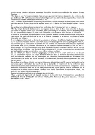 dotations aux fraudeurs et/ou de poursuivre devant les juridictions compétentes les auteurs de ces
fraudes.
11.5 Sauf en cas d’erreurs manifestes, il est convenu que les informations résultantes des systèmes de
jeu de Deezer SA ont force probante dans tout litige quant aux éléments des appels et au traitement
informatique desdites informations relatives au Jeu.
11.6 Le présent règlement sera disponible gratuitement sur simple demande écrite envoyée par la poste
pendant la durée du Jeu (le cachet de la poste faisant foi) à Deezer SA, dont l’adresse figure à l’article
8.
Le remboursement de cette demande se fera sur la base d’un timbre au tarif lent en vigueur.
11.7 Sur simple demande écrite envoyée par la poste dans un délai de deux mois suivant la fin du Jeu
(le cachet de la poste faisant foi) à Deezer SA, dont l’adresse figure à l’article 8, les frais de participation
au Jeu seront remboursés sur la base d’une connexion d’une durée de deux minutes au tarif réduit.
L’auteur de la demande devra indiquer son nom, prénom, adresse postale et électronique ainsi que le
Jeu auquel il a participé ainsi que le jour et la date de connexion et le nom du fournisseur d’accès
internet le cas échéant.
Il devra également joindre à sa demande une copie de la facture détaillée de l’opérateur téléphonique
ou du fournisseur d’accès internet à son nom (ou au nom de ses parents pour les participants mineurs,
sous réserve que la participation au présent Jeu soit ouverte aux personnes mineures) pour la période
concernée, ainsi qu’un justificatif de domicile et un Relevé d'Identité Bancaire (ou RIP, ou RICE).
Chaque envoi ne doit comprendre qu'une seule demande de remboursement, pour un seul et unique
participant (une enveloppe : une demande de remboursement). Un seul remboursement sera accepté
par participation, par personne (même nom, même adresse postale).
Le cas échéant, les frais de timbres engagés pour une telle demande seront remboursés par Deezer
SA, au tarif lent en vigueur, sur simple demande formulée dans la demande de remboursement des
frais de connexion. Les frais liés aux photocopies des justificatifs sont remboursés sur la base de 0,15
centimes d'euro le feuillet, sur simple demande formulée dans la demande de remboursement des frais
de connexion.
Le remboursement sera effectué par virement bancaire, adressé dans les 60 jours de la réception de la
demande, après vérification du bien-fondé de la demande et notamment de la conformité des
informations contenues à la lettre de demande de remboursement aux informations enregistrées sur le
formulaire d'inscription saisi sur le site. Les participants ne payant pas de frais de connexion liés à
l'importance de leurs communications (titulaires d'un forfait, utilisateurs de cybercâble, ADSL) ne
pourront pas obtenir de remboursement.
Les demandes incomplètes ne seront pas prises en compte.
11.8. Le présent règlement est déposé auprès de la Société Civile Professionnelle Jean-Daniel
LACHKAR, Franck GOUGUET et Sylvain THOMAZON, Huissiers de justice associés, 156 rue
Montmartre 75002 PARIS.
	
 