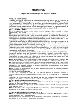 RÉGLEMENT JEU
« Gagnez des invitations pour le Salon de la Moto »
ARTICLE 1 – ORGANISATION
La société DEEZER SA, immatriculée au Registre du Commerce et des Sociétés de Paris sous le
numéro B 495 246 308, dont le siège social est situé au 10-12 rue d’Athènes – 75009 Paris, organise
du 16 novembre au 1er décembre 2015, un Jeu dont la participation est entièrement gratuite et sans
obligation d'achat. Ce Jeu intitulé « Gagnez des invitations pour le Salon de la Moto» (ci-après
dénommé « le Jeu»), sera accessible à toute personne physique à partir du site Internet figurant à
l’adresse suivante : http://www.deezer.com/contest/le-salon-de-la-moto-5965
ARTICLE 2 – PARTICIPANTS
2.1 La participation au Jeu est ouverte à toute personne physique majeure résidant en France
métropolitaine (Corse incluse).
2.2 Les participants autorisent toutes vérifications concernant les informations renseignées dans le
formulaire de participation du Jeu. Toutes informations inexactes ou mensongères entraîneront la
disqualification du participant. Une seule participation par personne (même nom, prénom, adresse IP
(Internet Protocol) et même adresse électronique) est autorisée pendant toute la durée du Jeu. En cas
de candidatures multiples, la participation sera totalement invalidée.
La volonté de fraude avérée ou la tentative de tricherie démontrée d'un participant, notamment par la
création de fausses identités permettant de s'inscrire plusieurs fois pourra être sanctionnée par
l'interdiction formelle et définitive de participer au tirage au sort.
Seront notamment exclus ceux qui, par quelque procédé que ce soit, tenteraient de modifier les
dispositifs de jeu proposés, notamment afin d'en modifier les résultats. Une même personne physique
ne peut jouer avec plusieurs adresses électroniques ni jouer à partir d'un compte de joueur ouvert au
bénéfice d'une autre personne qu'elle-même.
Les participants qui tenteraient de participer par des moyens tels qu’automates de participation,
programmes élaborés pour des participations automatisées, utilisation d’informations, courrier
électronique, numéros de clients autres que ceux correspondant à leur identité et adresse et plus
généralement par tous moyens non conformes au respect de l’égalité des chances entre les
participants au Jeu seraient automatiquement éliminés.
2.3 Les personnes ayant participé directement ou indirectement à l’élaboration du Jeu, l’ensemble des
employés de DEEZER SA, ainsi que leur famille ne sont pas autorisés à participer au présent Jeu.
2.4 Toute participation incomplète, illisible, avec des coordonnées inexactes, reçue avant la date
d’ouverture à midi du Jeu comme indiqué à l’article 3 ci-après ou après la date et l’heure limites de
participation à midi (les dates et heures de réception des données contenues dans le fichier faisant
foi) sera considérée comme irrecevable.
2.5 Les candidats ne respectant pas l’une ou l’autre des conditions édictées au présent article seront
automatiquement disqualifiés.
ARTICLE 3 – MODALITÉS DU JEU
Le Jeu sera accessible à partir du site Internet figurant à l’adresse suivante :
http://www.deezer.com/contest/le-salon-de-la-moto-5965, du 16 novembre au 1er décembre
2015.
L’inscription de chaque participant est validée une fois que l’ensemble des renseignements
obligatoires demandés sur le formulaire fourni à cette fin est dûment rempli.
ARTICLE 4 – DÉTERMINATION DES GAGNANTS
4.1 Pour désigner les gagnants du Jeu, 50 candidats seront sélectionnés par tirage au sort. Des
gagnants de réserve seront également désignés.
4.2 DEEZER SA avertira les gagnants par courrier électronique dans un délai de 48 heures à compter
du 30 novembre 2015.
4.3 Dans l’hypothèse où l’un des gagnants des lots prévus à l’article 5.1 demeurerait injoignable, le lot
sera attribué au 1er gagnant de réserve, et ainsi de suite.
ARTICLE 5 – DÉTERMINATION ET REMISE DES LOTS
5.1 Les 50 gagnants recevront chacun 2 places pour assister au Salon de la Moto qui a lieu du 1er au
6 décembre à Paris expo Porte de Versailles.
Il est rappelé que les frais de transport, de restauration et d’hébergement éventuellement nécessaires
pour assister au concert restent à la charge des participants.
 