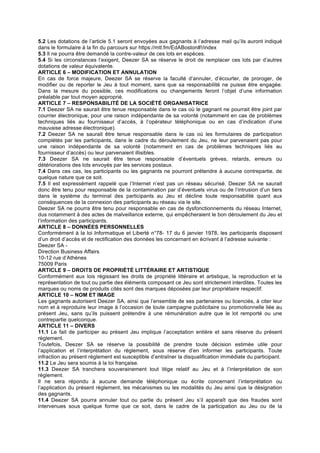 5.2 Les dotations de l’article 5.1 seront envoyées aux gagnants à l’adresse mail qu’ils auront indiqué
dans le formulaire à la fin du parcours sur https://mtl.fm/EdABoston#!/index
5.3 Il ne pourra être demandé la contre-valeur de ces lots en espèces.
5.4 Si les circonstances l’exigent, Deezer SA se réserve le droit de remplacer ces lots par d’autres
dotations de valeur équivalente.
ARTICLE 6 – MODIFICATION ET ANNULATION
En cas de force majeure, Deezer SA se réserve la faculté d’annuler, d’écourter, de proroger, de
modifier ou de reporter le Jeu à tout moment, sans que sa responsabilité ne puisse être engagée.
Dans la mesure du possible, ces modifications ou changements feront l’objet d’une information
préalable par tout moyen approprié.
ARTICLE 7 – RESPONSABILITÉ DE LA SOCIÉTÉ ORGANISATRICE
7.1 Deezer SA ne saurait être tenue responsable dans le cas où le gagnant ne pourrait être joint par
courrier électronique, pour une raison indépendante de sa volonté (notamment en cas de problèmes
techniques liés au fournisseur d’accès, à l’opérateur téléphonique ou en cas d’indication d’une
mauvaise adresse électronique).
7.2 Deezer SA ne saurait être tenue responsable dans le cas où les formulaires de participation
complétés par les participants, dans le cadre du déroulement du Jeu, ne leur parvenaient pas pour
une raison indépendante de sa volonté (notamment en cas de problèmes techniques liés au
fournisseur d’accès) ou leur parvenaient illisibles.
7.3 Deezer SA ne saurait être tenue responsable d’éventuels grèves, retards, erreurs ou
détériorations des lots envoyés par les services postaux.
7.4 Dans ces cas, les participants ou les gagnants ne pourront prétendre à aucune contrepartie, de
quelque nature que ce soit.
7.5 Il est expressément rappelé que l’Internet n’est pas un réseau sécurisé. Deezer SA ne saurait
donc être tenu pour responsable de la contamination par d’éventuels virus ou de l’intrusion d’un tiers
dans le système du terminal des participants au Jeu et décline toute responsabilité quant aux
conséquences de la connexion des participants au réseau via le site.
Deezer SA ne pourra être tenu pour responsable en cas de dysfonctionnements du réseau Internet,
dus notamment à des actes de malveillance externe, qui empêcheraient le bon déroulement du Jeu et
l’information des participants.
ARTICLE 8 – DONNÉES PERSONNELLES
Conformément à la loi Informatique et Liberté n°78- 17 du 6 janvier 1978, les participants disposent
d’un droit d’accès et de rectification des données les concernant en écrivant à l’adresse suivante :
Deezer SA -
Direction Business Affairs
10-12 rue d’Athènes
75009 Paris
ARTICLE 9 – DROITS DE PROPRIÉTÉ LITTÉRAIRE ET ARTISTIQUE
Conformément aux lois régissant les droits de propriété littéraire et artistique, la reproduction et la
représentation de tout ou partie des éléments composant ce Jeu sont strictement interdites. Toutes les
marques ou noms de produits cités sont des marques déposées par leur propriétaire respectif.
ARTICLE 10 – NOM ET IMAGE
Les gagnants autorisent Deezer SA, ainsi que l’ensemble de ses partenaires ou licenciés, à citer leur
nom et à reproduire leur image à l’occasion de toute campagne publicitaire ou promotionnelle liée au
présent Jeu, sans qu’ils puissent prétendre à une rémunération autre que le lot remporté ou une
contrepartie quelconque.
ARTICLE 11 – DIVERS
11.1 Le fait de participer au présent Jeu implique l’acceptation entière et sans réserve du présent
règlement.
Toutefois, Deezer SA se réserve la possibilité de prendre toute décision estimée utile pour
l’application et l’interprétation du règlement, sous réserve d’en informer les participants. Toute
infraction au présent règlement est susceptible d’entraîner la disqualification immédiate du participant.
11.2 Le Jeu sera soumis à la loi française.
11.3 Deezer SA tranchera souverainement tout litige relatif au Jeu et à l’interprétation de son
règlement.
Il ne sera répondu à aucune demande téléphonique ou écrite concernant l’interprétation ou
l’application du présent règlement, les mécanismes ou les modalités du Jeu ainsi que la désignation
des gagnants.
11.4 Deezer SA pourra annuler tout ou partie du présent Jeu s’il apparaît que des fraudes sont
intervenues sous quelque forme que ce soit, dans le cadre de la participation au Jeu ou de la
 