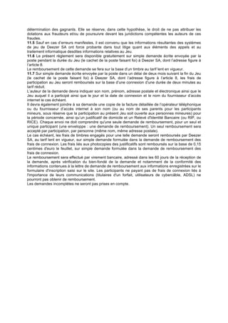 détermination des gagnants. Elle se réserve, dans cette hypothèse, le droit de ne pas attribuer les
dotations aux fraudeurs et/ou de poursuivre devant les juridictions compétentes les auteurs de ces
fraudes.
11.5 Sauf en cas d’erreurs manifestes, il est convenu que les informations résultantes des systèmes
de jeu de Deezer SA ont force probante dans tout litige quant aux éléments des appels et au
traitement informatique desdites informations relatives au Jeu.
11.6 Le présent règlement sera disponible gratuitement sur simple demande écrite envoyée par la
poste pendant la durée du Jeu (le cachet de la poste faisant foi) à Deezer SA, dont l’adresse figure à
l’article 8.
Le remboursement de cette demande se fera sur la base d’un timbre au tarif lent en vigueur.
11.7 Sur simple demande écrite envoyée par la poste dans un délai de deux mois suivant la fin du Jeu
(le cachet de la poste faisant foi) à Deezer SA, dont l’adresse figure à l’article 8, les frais de
participation au Jeu seront remboursés sur la base d’une connexion d’une durée de deux minutes au
tarif réduit.
L’auteur de la demande devra indiquer son nom, prénom, adresse postale et électronique ainsi que le
Jeu auquel il a participé ainsi que le jour et la date de connexion et le nom du fournisseur d’accès
internet le cas échéant.
Il devra également joindre à sa demande une copie de la facture détaillée de l’opérateur téléphonique
ou du fournisseur d’accès internet à son nom (ou au nom de ses parents pour les participants
mineurs, sous réserve que la participation au présent Jeu soit ouverte aux personnes mineures) pour
la période concernée, ainsi qu’un justificatif de domicile et un Relevé d'Identité Bancaire (ou RIP, ou
RICE). Chaque envoi ne doit comprendre qu'une seule demande de remboursement, pour un seul et
unique participant (une enveloppe : une demande de remboursement). Un seul remboursement sera
accepté par participation, par personne (même nom, même adresse postale).
Le cas échéant, les frais de timbres engagés pour une telle demande seront remboursés par Deezer
SA, au tarif lent en vigueur, sur simple demande formulée dans la demande de remboursement des
frais de connexion. Les frais liés aux photocopies des justificatifs sont remboursés sur la base de 0,15
centimes d'euro le feuillet, sur simple demande formulée dans la demande de remboursement des
frais de connexion.
Le remboursement sera effectué par virement bancaire, adressé dans les 60 jours de la réception de
la demande, après vérification du bien-fondé de la demande et notamment de la conformité des
informations contenues à la lettre de demande de remboursement aux informations enregistrées sur le
formulaire d'inscription saisi sur le site. Les participants ne payant pas de frais de connexion liés à
l'importance de leurs communications (titulaires d'un forfait, utilisateurs de cybercâble, ADSL) ne
pourront pas obtenir de remboursement.
Les demandes incomplètes ne seront pas prises en compte.
	
 