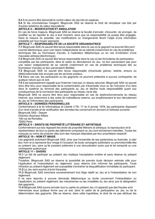 5.3 Il ne pourra être demandé la contre-valeur de ces lots en espèces.
5.4 Si les circonstances l’exigent, Blogmusik SAS se réserve le droit de remplacer ces lots par
d’autres dotations de valeur équivalente.
ARTICLE 6 – MODIFICATION ET ANNULATION
En cas de force majeure, Blogmusik SAS se réserve la faculté d’annuler, d’écourter, de proroger, de
modifier ou de reporter le Jeu à tout moment, sans que sa responsabilité ne puisse être engagée.
Dans la mesure du possible, ces modifications ou changements feront l’objet d’une information
préalable par tout moyen approprié.
ARTICLE 7 – RESPONSABILITÉ DE LA SOCIÉTÉ ORGANISATRICE
7.1 Blogmusik SAS ne saurait être tenue responsable dans le cas où le gagnant ne pourrait être joint
courrier électronique, pour une raison indépendante de sa volonté (notamment en cas de problèmes
techniques liés au fournisseur d’accès, à l’opérateur téléphonique ou en cas d’indication d’une
mauvaise adresse électronique).
7.2 Blogmusik SAS ne saurait être tenue responsable dans le cas où les formulaires de participation
complétés par les participants, dans le cadre du déroulement du Jeu, ne leur parvenaient pas pour
une raison indépendante de sa volonté (notamment en cas de problèmes techniques liés au
fournisseur d’accès) ou leur parvenaient illisibles.
7.3 Blogmusik SAS ne saurait être tenue responsable d’éventuels grèves, retards, erreurs ou
détériorationsdes lots envoyés par les services postaux.
7.4 Dans ces cas, les participants ou les gagnants ne pourront prétendre à aucune contrepartie, de
quelque nature que ce soit.
7.5 Il est expressément rappelé que l’Internet n’est pas un réseau sécurisé. Blogmusik SAS ne saurait
donc être tenu pour responsable de la contamination par d’éventuels virus ou de l’intrusion d’un tiers
dans le système du terminal des participants au Jeu et décline toute responsabilité quant aux
conséquences de la connexion des participants au réseau via le site.
Blogmusik SAS ne pourra être tenu pour responsable en cas de dysfonctionnements du réseau
Internet, dus notamment à des actes de malveillance externe, qui empêcheraient le bon déroulement
du Jeu et l’information des participants.
ARTICLE 8 – DONNÉES PERSONNELLES
Conformément à la loi Informatique et Liberté n°78- 17 du 6 janvier 1978, les participants disposent
d’un droit d’accès et de rectification des données les concernant en écrivant à l’adresse suivante :
Blogmusik SAS - Deezer
Direction Business Affairs
108 rue de Richelieu
75002 Paris
ARTICLE 9 – DROITS DE PROPRIÉTÉ LITTÉRAIRE ET ARTISTIQUE
Conformément aux lois régissant les droits de propriété littéraire et artistique, la reproduction et la
représentation de tout ou partie des éléments composant ce Jeu sont strictement interdites. Toutes les
marques ou noms de produits cités sont des marques déposées par leur propriétaire respectif.
ARTICLE 10 – NOM ET IMAGE
Les gagnants autorisent Blogmusik SAS, ainsi que l’ensemble de ses partenaires ou licenciés, à citer
leur nom et à reproduire leur image à l’occasion de toute campagne publicitaire ou promotionnelle liée
au présent Jeu, sans qu’ils puissent prétendre à une rémunération autre que le lot remporté ou une
contrepartie quelconque.
ARTICLE 11 – DIVERS
11.1 Le fait de participer au présent Jeu implique l’acceptation entière et sans réserve du présent
règlement.
Toutefois, Blogmusik SAS se réserve la possibilité de prendre toute décision estimée utile pour
l’application et l’interprétation du règlement, sous réserve d’en informer les participants. Toute
infraction au présent règlement est susceptible d’entraîner la disqualification immédiate du participant.
11.2 Le Jeu sera soumis à la loi française.
11.3 Blogmusik SAS tranchera souverainement tout litige relatif au Jeu et à l’interprétation de son
règlement.
Il ne sera répondu à aucune demande téléphonique ou écrite concernant l’interprétation ou
l’application du présent règlement, les mécanismes ou les modalités du Jeu ainsi que la désignation
des gagnants.
11.4 Blogmusik SAS pourra annuler tout ou partie du présent Jeu s’il apparaît que des fraudes sont
intervenues sous quelque forme que ce soit, dans le cadre de la participation au Jeu ou de la
détermination des gagnants. Elle se réserve, dans cette hypothèse, le droit de ne pas attribuer les
 