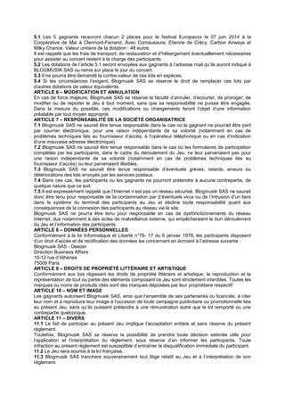 5.1 Les 5 gagnants recevront chacun 2 places pour le festival Europavox le 07 juin 2014 à la
Coopérative de Mai à Clermont-Ferrand. Avec Comausaure, Etienne de Crécy, Carbon Airways et
Milky Chance. Valeur unitaire de la dotation : 48 euros.
Il est rappelé que les frais de transport, de restauration et d’hébergement éventuellement nécessaires
pour assister au concert restent à la charge des participants.
5.2 Les dotations de l’article 5.1 seront envoyées aux gagnants à l’adresse mail qu’ils auront indiqué à
BLOGMUSIK SAS ou remis sur place le jour du concert.
5.3 Il ne pourra être demandé la contre-valeur de ces lots en espèces.
5.4 Si les circonstances l’exigent, Blogmusik SAS se réserve le droit de remplacer ces lots par
d’autres dotations de valeur équivalente.
ARTICLE 6 – MODIFICATION ET ANNULATION
En cas de force majeure, Blogmusik SAS se réserve la faculté d’annuler, d’écourter, de proroger, de
modifier ou de reporter le Jeu à tout moment, sans que sa responsabilité ne puisse être engagée.
Dans la mesure du possible, ces modifications ou changements feront l’objet d’une information
préalable par tout moyen approprié.
ARTICLE 7 – RESPONSABILITÉ DE LA SOCIÉTÉ ORGANISATRICE
7.1 Blogmusik SAS ne saurait être tenue responsable dans le cas où le gagnant ne pourrait être joint
par courrier électronique, pour une raison indépendante de sa volonté (notamment en cas de
problèmes techniques liés au fournisseur d’accès, à l’opérateur téléphonique ou en cas d’indication
d’une mauvaise adresse électronique).
7.2 Blogmusik SAS ne saurait être tenue responsable dans le cas où les formulaires de participation
complétés par les participants, dans le cadre du déroulement du Jeu, ne leur parvenaient pas pour
une raison indépendante de sa volonté (notamment en cas de problèmes techniques liés au
fournisseur d’accès) ou leur parvenaient illisibles.
7.3 Blogmusik SAS ne saurait être tenue responsable d’éventuels grèves, retards, erreurs ou
détériorations des lots envoyés par les services postaux.
7.4 Dans ces cas, les participants ou les gagnants ne pourront prétendre à aucune contrepartie, de
quelque nature que ce soit.
7.5 Il est expressément rappelé que l’Internet n’est pas un réseau sécurisé. Blogmusik SAS ne saurait
donc être tenu pour responsable de la contamination par d’éventuels virus ou de l’intrusion d’un tiers
dans le système du terminal des participants au Jeu et décline toute responsabilité quant aux
conséquences de la connexion des participants au réseau via le site.
Blogmusik SAS ne pourra être tenu pour responsable en cas de dysfonctionnements du réseau
Internet, dus notamment à des actes de malveillance externe, qui empêcheraient le bon déroulement
du Jeu et l’information des participants.
ARTICLE 8 – DONNÉES PERSONNELLES
Conformément à la loi Informatique et Liberté n°78- 17 du 6 janvier 1978, les participants disposent
d’un droit d’accès et de rectification des données les concernant en écrivant à l’adresse suivante :
Blogmusik SAS - Deezer
Direction Business Affairs
10-12 rue d’Athènes
75009 Paris
ARTICLE 9 – DROITS DE PROPRIÉTÉ LITTÉRAIRE ET ARTISTIQUE
Conformément aux lois régissant les droits de propriété littéraire et artistique, la reproduction et la
représentation de tout ou partie des éléments composant ce Jeu sont strictement interdites. Toutes les
marques ou noms de produits cités sont des marques déposées par leur propriétaire respectif.
ARTICLE 10 – NOM ET IMAGE
Les gagnants autorisent Blogmusik SAS, ainsi que l’ensemble de ses partenaires ou licenciés, à citer
leur nom et à reproduire leur image à l’occasion de toute campagne publicitaire ou promotionnelle liée
au présent Jeu, sans qu’ils puissent prétendre à une rémunération autre que le lot remporté ou une
contrepartie quelconque.
ARTICLE 11 – DIVERS
11.1 Le fait de participer au présent Jeu implique l’acceptation entière et sans réserve du présent
règlement.
Toutefois, Blogmusik SAS se réserve la possibilité de prendre toute décision estimée utile pour
l’application et l’interprétation du règlement, sous réserve d’en informer les participants. Toute
infraction au présent règlement est susceptible d’entraîner la disqualification immédiate du participant.
11.2 Le Jeu sera soumis à la loi française.
11.3 Blogmusik SAS tranchera souverainement tout litige relatif au Jeu et à l’interprétation de son
règlement.
 