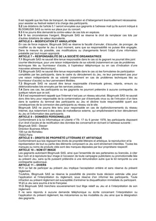 Il est rappelé que les frais de transport, de restauration et d’hébergement éventuellement nécessaires
pour assister au festival restent à la charge des participants.
5.2 Les dotations de l’article 5.1 seront envoyées aux gagnants à l’adresse mail qu’ils auront indiqué à
BLOGMUSIK SAS ou remis sur place jour du concert.
5.3 Il ne pourra être demandé la contre-valeur de ces lots en espèces.
5.4 Si les circonstances l’exigent, Blogmusik SAS se réserve le droit de remplacer ces lots par
d’autres dotations de valeur équivalente.
ARTICLE 6 – MODIFICATION ET ANNULATION
En cas de force majeure, Blogmusik SAS se réserve la faculté d’annuler, d’écourter, de proroger, de
modifier ou de reporter le Jeu à tout moment, sans que sa responsabilité ne puisse être engagée.
Dans la mesure du possible, ces modifications ou changements feront l’objet d’une information
préalable par tout moyen approprié.
ARTICLE 7 – RESPONSABILITÉ DE LA SOCIÉTÉ ORGANISATRICE
7.1 Blogmusik SAS ne saurait être tenue responsable dans le cas où le gagnant ne pourrait être joint
courrier électronique, pour une raison indépendante de sa volonté (notamment en cas de problèmes
techniques liés au fournisseur d’accès, à l’opérateur téléphonique ou en cas d’indication d’une
mauvaise adresse électronique).
7.2 Blogmusik SAS ne saurait être tenue responsable dans le cas où les formulaires de participation
complétés par les participants, dans le cadre du déroulement du Jeu, ne leur parvenaient pas pour
une raison indépendante de sa volonté (notamment en cas de problèmes techniques liés au
fournisseur d’accès) ou leur parvenaient illisibles.
7.3 Blogmusik SAS ne saurait être tenue responsable d’éventuels grèves, retards, erreurs ou
détériorationsdes lots envoyés par les services postaux.
7.4 Dans ces cas, les participants ou les gagnants ne pourront prétendre à aucune contrepartie, de
quelque nature que ce soit.
7.5 Il est expressément rappelé que l’Internet n’est pas un réseau sécurisé. Blogmusik SAS ne saurait
donc être tenu pour responsable de la contamination par d’éventuels virus ou de l’intrusion d’un tiers
dans le système du terminal des participants au Jeu et décline toute responsabilité quant aux
conséquences de la connexion des participants au réseau via le site.
Blogmusik SAS ne pourra être tenu pour responsable en cas de dysfonctionnements du réseau
Internet, dus notamment à des actes de malveillance externe, qui empêcheraient le bon déroulement
du Jeu et l’information des participants.
ARTICLE 8 – DONNÉES PERSONNELLES
Conformément à la loi Informatique et Liberté n°78- 17 du 6 janvier 1978, les participants disposent
d’un droit d’accès et de rectification des données les concernant en écrivant à l’adresse suivante :
Blogmusik SAS - Deezer
Direction Business Affairs
108 rue de Richelieu
75002 Paris
ARTICLE 9 – DROITS DE PROPRIÉTÉ LITTÉRAIRE ET ARTISTIQUE
Conformément aux lois régissant les droits de propriété littéraire et artistique, la reproduction et la
représentation de tout ou partie des éléments composant ce Jeu sont strictement interdites. Toutes les
marques ou noms de produits cités sont des marques déposées par leur propriétaire respectif.
ARTICLE 10 – NOM ET IMAGE
Les gagnants autorisent Blogmusik SAS, ainsi que l’ensemble de ses partenaires ou licenciés, à citer
leur nom et à reproduire leur image à l’occasion de toute campagne publicitaire ou promotionnelle liée
au présent Jeu, sans qu’ils puissent prétendre à une rémunération autre que le lot remporté ou une
contrepartie quelconque.
ARTICLE 11 – DIVERS
11.1 Le fait de participer au présent Jeu implique l’acceptation entière et sans réserve du présent
règlement.
Toutefois, Blogmusik SAS se réserve la possibilité de prendre toute décision estimée utile pour
l’application et l’interprétation du règlement, sous réserve d’en informer les participants. Toute
infraction au présent règlement est susceptible d’entraîner la disqualification immédiate du participant.
11.2 Le Jeu sera soumis à la loi française.
11.3 Blogmusik SAS tranchera souverainement tout litige relatif au Jeu et à l’interprétation de son
règlement.
Il ne sera répondu à aucune demande téléphonique ou écrite concernant l’interprétation ou
l’application du présent règlement, les mécanismes ou les modalités du Jeu ainsi que la désignation
des gagnants.
 