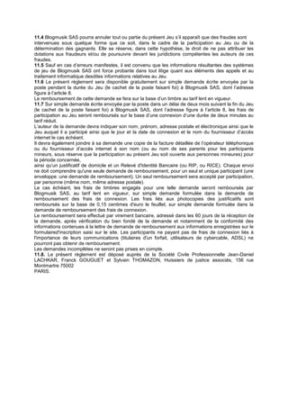 11.4 Blogmusik SAS pourra annuler tout ou partie du présent Jeu s’il apparaît que des fraudes sont
intervenues sous quelque forme que ce soit, dans le cadre de la participation au Jeu ou de la
détermination des gagnants. Elle se réserve, dans cette hypothèse, le droit de ne pas attribuer les
dotations aux fraudeurs et/ou de poursuivre devant les juridictions compétentes les auteurs de ces
fraudes.
11.5 Sauf en cas d’erreurs manifestes, il est convenu que les informations résultantes des systèmes
de jeu de Blogmusik SAS ont force probante dans tout litige quant aux éléments des appels et au
traitement informatique desdites informations relatives au Jeu.
11.6 Le présent règlement sera disponible gratuitement sur simple demande écrite envoyée par la
poste pendant la durée du Jeu (le cachet de la poste faisant foi) à Blogmusik SAS, dont l’adresse
figure à l’article 8.
Le remboursement de cette demande se fera sur la base d’un timbre au tarif lent en vigueur.
11.7 Sur simple demande écrite envoyée par la poste dans un délai de deux mois suivant la fin du Jeu
(le cachet de la poste faisant foi) à Blogmusik SAS, dont l’adresse figure à l’article 8, les frais de
participation au Jeu seront remboursés sur la base d’une connexion d’une durée de deux minutes au
tarif réduit.
L’auteur de la demande devra indiquer son nom, prénom, adresse postale et électronique ainsi que le
Jeu auquel il a participé ainsi que le jour et la date de connexion et le nom du fournisseur d’accès
internet le cas échéant.
Il devra également joindre à sa demande une copie de la facture détaillée de l’opérateur téléphonique
ou du fournisseur d’accès internet à son nom (ou au nom de ses parents pour les participants
mineurs, sous réserve que la participation au présent Jeu soit ouverte aux personnes mineures) pour
la période concernée,
ainsi qu’un justificatif de domicile et un Relevé d'Identité Bancaire (ou RIP, ou RICE). Chaque envoi
ne doit comprendre qu'une seule demande de remboursement, pour un seul et unique participant (une
enveloppe :une demande de remboursement). Un seul remboursement sera accepté par participation,
par personne (même nom, même adresse postale).
Le cas échéant, les frais de timbres engagés pour une telle demande seront remboursés par
Blogmusik SAS, au tarif lent en vigueur, sur simple demande formulée dans la demande de
remboursement des frais de connexion. Les frais liés aux photocopies des justificatifs sont
remboursés sur la base de 0,15 centimes d'euro le feuillet, sur simple demande formulée dans la
demande de remboursement des frais de connexion.
Le remboursement sera effectué par virement bancaire, adressé dans les 60 jours de la réception de
la demande, après vérification du bien fondé de la demande et notamment de la conformité des
informations contenues à la lettre de demande de remboursement aux informations enregistrées sur le
formulaired'inscription saisi sur le site. Les participants ne payant pas de frais de connexion liés à
l'importance de leurs communications (titulaires d'un forfait, utilisateurs de cybercable, ADSL) ne
pourront pas obtenir de remboursement.
Les demandes incomplètes ne seront pas prises en compte.
11.8. Le présent règlement est déposé auprès de la Société Civile Professionnelle Jean-Daniel
LACHKAR, Franck GOUGUET et Sylvain THOMAZON, Huissiers de justice associés, 156 rue
Montmartre 75002
PARIS.
 