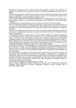 détermination des gagnants. Elle se réserve, dans cette hypothèse, le droit de ne pas attribuer les
dotations aux fraudeurs et/ou de poursuivre devant les juridictions compétentes les auteurs de ces
fraudes.
11.5 Sauf en cas d’erreurs manifestes, il est convenu que les informations résultantes des systèmes
de jeu de DEEZER SA ont force probante dans tout litige quant aux éléments des appels et au
traitement informatique desdites informations relatives au Jeu.
11.6 Le présent règlement sera disponible gratuitement sur simple demande écrite envoyée par la
poste pendant la durée du Jeu (le cachet de la poste faisant foi) à DEEZER SA, dont l’adresse figure
à l’article 8.
Le remboursement de cette demande se fera sur la base d’un timbre au tarif lent en vigueur.
11.7 Sur simple demande écrite envoyée par la poste dans un délai de deux mois suivant la fin du Jeu
(le cachet de la poste faisant foi) à DEEZER SA, dont l’adresse figure à l’article 8, les frais de
participation au Jeu seront remboursés sur la base d’une connexion d’une durée de deux minutes au
tarif réduit.
L’auteur de la demande devra indiquer son nom, prénom, adresse postale et électronique ainsi que le
Jeu auquel il a participé ainsi que le jour et la date de connexion et le nom du fournisseur d’accès
internet le cas échéant.
Il devra également joindre à sa demande une copie de la facture détaillée de l’opérateur téléphonique
ou du fournisseur d’accès internet à son nom (ou au nom de ses parents pour les participants
mineurs, sous réserve que la participation au présent Jeu soit ouverte aux personnes mineures) pour
la période concernée, ainsi qu’un justificatif de domicile et un Relevé d'Identité Bancaire (ou RIP, ou
RICE). Chaque envoi ne doit comprendre qu'une seule demande de remboursement, pour un seul et
unique participant (une enveloppe : une demande de remboursement). Un seul remboursement sera
accepté par participation, par personne (même nom, même adresse postale).
Le cas échéant, les frais de timbres engagés pour une telle demande seront remboursés par DEEZER
SA, au tarif lent en vigueur, sur simple demande formulée dans la demande de remboursement des
frais de connexion. Les frais liés aux photocopies des justificatifs sont remboursés sur la base de 0,15
centimes d'euro le feuillet, sur simple demande formulée dans la demande de remboursement des
frais de connexion.
Le remboursement sera effectué par virement bancaire, adressé dans les 60 jours de la réception de
la demande, après vérification du bien-fondé de la demande et notamment de la conformité des
informations contenues à la lettre de demande de remboursement aux informations enregistrées sur le
formulaire d'inscription saisi sur le site. Les participants ne payant pas de frais de connex ion liés à
l'importance de leurs communications (titulaires d'un forfait, utilisateurs de cybercâble, ADSL) ne
pourront pas obtenir de remboursement.
Les demandes incomplètes ne seront pas prises en compte.
11.8. Le présent règlement est déposé auprès de la Société Civile Professionnelle Jean-Daniel
LACHKAR, Franck GOUGUET et Sylvain THOMAZON, Huissiers de justice associés, 156 rue
Montmartre 75002 PARIS.
 