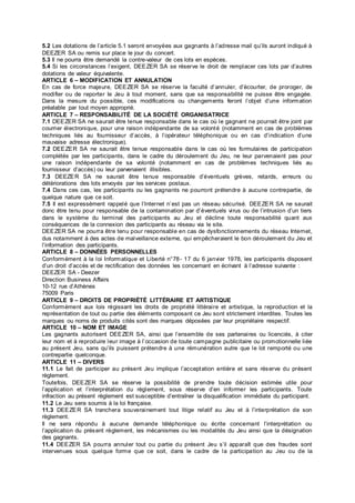 5.2 Les dotations de l’article 5.1 seront envoyées aux gagnants à l’adresse mail qu’ils auront indiqué à
DEEZER SA ou remis sur place le jour du concert.
5.3 Il ne pourra être demandé la contre-valeur de ces lots en espèces.
5.4 Si les circonstances l’exigent, DEEZER SA se réserve le droit de remplacer ces lots par d’autres
dotations de valeur équivalente.
ARTICLE 6 – MODIFICATION ET ANNULATION
En cas de force majeure, DEEZER SA se réserve la faculté d’annuler, d’écourter, de proroger, de
modifier ou de reporter le Jeu à tout moment, sans que sa responsabilité ne puisse être engagée.
Dans la mesure du possible, ces modifications ou changements feront l’objet d’une information
préalable par tout moyen approprié.
ARTICLE 7 – RESPONSABILITÉ DE LA SOCIÉTÉ ORGANISATRICE
7.1 DEEZER SA ne saurait être tenue responsable dans le cas où le gagnant ne pourrait être joint par
courrier électronique, pour une raison indépendante de sa volonté (notamment en cas de problèmes
techniques liés au fournisseur d’accès, à l’opérateur téléphonique ou en cas d’indication d’une
mauvaise adresse électronique).
7.2 DEEZER SA ne saurait être tenue responsable dans le cas où les formulaires de participation
complétés par les participants, dans le cadre du déroulement du Jeu, ne leur parvenaient pas pour
une raison indépendante de sa volonté (notamment en cas de problèmes techniques liés au
fournisseur d’accès) ou leur parvenaient illisibles.
7.3 DEEZER SA ne saurait être tenue responsable d’éventuels grèves, retards, erreurs ou
détériorations des lots envoyés par les services postaux.
7.4 Dans ces cas, les participants ou les gagnants ne pourront prétendre à aucune contrepartie, de
quelque nature que ce soit.
7.5 Il est expressément rappelé que l’Internet n’est pas un réseau sécurisé. DEEZER SA ne saurait
donc être tenu pour responsable de la contamination par d’éventuels virus ou de l’intrusion d’un tiers
dans le système du terminal des participants au Jeu et décline toute responsabilité quant aux
conséquences de la connexion des participants au réseau via le site.
DEEZER SA ne pourra être tenu pour responsable en cas de dysfonctionnements du réseau Internet,
dus notamment à des actes de malveillance externe, qui empêcheraient le bon déroulement du Jeu et
l’information des participants.
ARTICLE 8 – DONNÉES PERSONNELLES
Conformément à la loi Informatique et Liberté n°78- 17 du 6 janvier 1978, les participants disposent
d’un droit d’accès et de rectification des données les concernant en écrivant à l’adresse suivante :
DEEZER SA - Deezer
Direction Business Affairs
10-12 rue d’Athènes
75009 Paris
ARTICLE 9 – DROITS DE PROPRIÉTÉ LITTÉRAIRE ET ARTISTIQUE
Conformément aux lois régissant les droits de propriété littéraire et artistique, la reproduction et la
représentation de tout ou partie des éléments composant ce Jeu sont strictement interdites. Toutes les
marques ou noms de produits cités sont des marques déposées par leur propriétaire respectif.
ARTICLE 10 – NOM ET IMAGE
Les gagnants autorisent DEEZER SA, ainsi que l’ensemble de ses partenaires ou licenciés, à citer
leur nom et à reproduire leur image à l’occasion de toute campagne publicitaire ou promotionnelle liée
au présent Jeu, sans qu’ils puissent prétendre à une rémunération autre que le lot remporté ou une
contrepartie quelconque.
ARTICLE 11 – DIVERS
11.1 Le fait de participer au présent Jeu implique l’acceptation entière et sans réserve du présent
règlement.
Toutefois, DEEZER SA se réserve la possibilité de prendre toute décision estimée utile pour
l’application et l’interprétation du règlement, sous réserve d’en informer les participants. Toute
infraction au présent règlement est susceptible d’entraîner la disqualification immédiate du participant.
11.2 Le Jeu sera soumis à la loi française.
11.3 DEEZER SA tranchera souverainement tout litige relatif au Jeu et à l’interprétation de son
règlement.
Il ne sera répondu à aucune demande téléphonique ou écrite concernant l’interprétation ou
l’application du présent règlement, les mécanismes ou les modalités du Jeu ainsi que la désignation
des gagnants.
11.4 DEEZER SA pourra annuler tout ou partie du présent Jeu s’il apparaît que des fraudes sont
intervenues sous quelque forme que ce soit, dans le cadre de la participation au Jeu ou de la
 