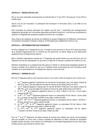 ARTICLE 3 – MODALITÉS DU JEU

                                                               er
3.1 Le Jeu sera accessible exclusivement sur Internet dès le 1 juin 2012 12h jusqu’au 15 juin 2012 à
23h59 inclus.

3.2 En vue de son inscription, le participant doit renseigner le formulaire prévu à cet effet sur les
pages du Jeu.

3.3 L’inscription de chaque participant est validée une fois que 1. l’ensemble des renseignements
obligatoires demandés sur le formulaire disponible est dûment rempli et 2. une fois que le participant a
répondu à l’intégralité des questions posées sous forme de « sondage ».

Sous réserve de respecter les termes et conditions du présent Règlement et d'effectuer correctement
la procédure d'inscription indiquée ci-dessus, le Participant sera valablement inscrit au Jeu.

ARTICLE 4 – DÉTERMINATION DES GAGNANTS

4.1 Pour désigner les 17 Gagnants du Jeu, un tirage au sort aura lieu le 16 juin 2012 dans les locaux
de la Société Organisatrice par un membre de son personnel. Le même tirage au sort déterminera
également trois (3) Gagnants de réserve.

4.2 La Société Organisatrice avertira les 17 Gagnants par email (l’email qui aura été fourni par les
Gagnants lors de leur participation au Jeu) dans un délai de 72 heures à compter de la clôture du Jeu.

4.3 Dans l’hypothèse où un Gagnant des lots prévus à l’article 5.1 demeurerait injoignable pendant 72
heures à compter de la clôture du Jeu (ou si l’adresse email communiqué lors de l’inscription serait
invalide), le lot sera attribué au 1er Gagnant de réserve, et ainsi de suite.

ARTICLE 5 – REMISE DU LOT

5.1 Les 17 Gagnants tirés au sort recevront chacun un lot, selon l’ordre du tirage au sort, comme suit:

              er
    1. Le 1 Gagnant gagnera 2 places pour le concert de Youssoupha, pour une valeur unitaire de
       35€ TTC, pour l’une des dates de tournée en France de cet artiste prévue en 2013 ;
             nd
    2. Le 2 Gagnant gagnera 2 places pour le concert de Mina Tindle pour une valeur unitaire de
       30€ TTC, pour l’une des dates de tournée en France de cette artiste prévue 2012/2013 ;
            ème     ème
    3. Le 3 , 4          et 5 Gagnants gagneront chacun un t-shirt « Music is not Fun » d’une valeur
       unitaire de 20€ TTC ;
            ème    ème       ème
    4. Le 6 , 7         et 8     Gagnants gagneront chacun un exemplaire CD de l’album « Sunny Side
       Up » de Slow Joe & Ginger Accident d’une valeur unitaire de 20€ ;
            ème      ème       ème
    5. Le 9 , 10         et 11     Gagnants gagneront chacun un exemplaire CD de l’album « 92.2012 »
       de Kery James d’une valeur unitaire de 20€ ;
              ème      ème        ème
    6. Le 12 , 13           et 14     Gagnants gagneront chacun un exemplaire CD de l’album « Noir
       D*** » de Youssoupha d’une valeur unitaire de 20€ ;
               ème       ème        ème
    7. Le 15 , 16             et 17     Gagnants gagneront chacun un exemplaire CD de l’album
       « Taranta » de Mina Tindle d’une valeur unitaire de 20€ ;


         er        nd
Pour le 1 et le 2 Gagnants, les dates exactes de tournée des artistes leur seront communiquées
dès que possible, et il leur sera à chacun possible de déterminer la date à laquelle ils souhaitent
assister auxdits concerts, sous réserve de confirmation à la Société Organisatrice de leur choix dans
le délai qui leur sera précisé le moment venu.
 