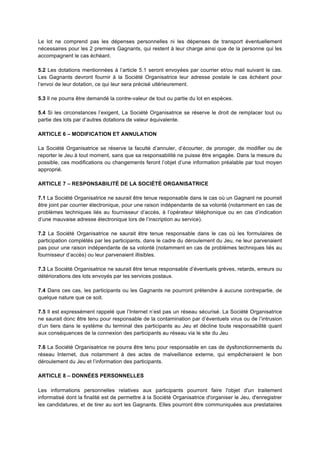 Le lot ne comprend pas les dépenses personnelles ni les dépenses de transport éventuellement
nécessaires pour les 2 premiers Gagnants, qui restent à leur charge ainsi que de la personne qui les
accompagnent le cas échéant.

5.2 Les dotations mentionnées à l’article 5.1 seront envoyées par courrier et/ou mail suivant le cas.
Les Gagnants devront fournir à la Société Organisatrice leur adresse postale le cas échéant pour
l’envoi de leur dotation, ce qui leur sera précisé ultérieurement.

5.3 Il ne pourra être demandé la contre-valeur de tout ou partie du lot en espèces.

5.4 Si les circonstances l’exigent, La Société Organisatrice se réserve le droit de remplacer tout ou
partie des lots par d’autres dotations de valeur équivalente.

ARTICLE 6 – MODIFICATION ET ANNULATION

La Société Organisatrice se réserve la faculté d’annuler, d’écourter, de proroger, de modifier ou de
reporter le Jeu à tout moment, sans que sa responsabilité ne puisse être engagée. Dans la mesure du
possible, ces modifications ou changements feront l’objet d’une information préalable par tout moyen
approprié.

ARTICLE 7 – RESPONSABILITÉ DE LA SOCIÉTÉ ORGANISATRICE

7.1 La Société Organisatrice ne saurait être tenue responsable dans le cas où un Gagnant ne pourrait
être joint par courrier électronique, pour une raison indépendante de sa volonté (notamment en cas de
problèmes techniques liés au fournisseur d’accès, à l’opérateur téléphonique ou en cas d’indication
d’une mauvaise adresse électronique lors de l’inscription au service).

7.2 La Société Organisatrice ne saurait être tenue responsable dans le cas où les formulaires de
participation complétés par les participants, dans le cadre du déroulement du Jeu, ne leur parvenaient
pas pour une raison indépendante de sa volonté (notamment en cas de problèmes techniques liés au
fournisseur d’accès) ou leur parvenaient illisibles.

7.3 La Société Organisatrice ne saurait être tenue responsable d’éventuels grèves, retards, erreurs ou
détériorations des lots envoyés par les services postaux.

7.4 Dans ces cas, les participants ou les Gagnants ne pourront prétendre à aucune contrepartie, de
quelque nature que ce soit.

7.5 Il est expressément rappelé que l’Internet n’est pas un réseau sécurisé. La Société Organisatrice
ne saurait donc être tenu pour responsable de la contamination par d’éventuels virus ou de l’intrusion
d’un tiers dans le système du terminal des participants au Jeu et décline toute responsabilité quant
aux conséquences de la connexion des participants au réseau via le site du Jeu

7.6 La Société Organisatrice ne pourra être tenu pour responsable en cas de dysfonctionnements du
réseau Internet, dus notamment à des actes de malveillance externe, qui empêcheraient le bon
déroulement du Jeu et l’information des participants.

ARTICLE 8 – DONNÉES PERSONNELLES

Les informations personnelles relatives aux participants pourront faire l'objet d'un traitement
informatisé dont la finalité est de permettre à la Société Organisatrice d'organiser le Jeu, d'enregistrer
les candidatures, et de tirer au sort les Gagnants. Elles pourront être communiquées aux prestataires
 
