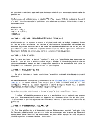 de service et sous-­‐traitants pour l'exécution de travaux effectués pour son compte dans le cadre du
présent Jeu.

Conformément à la loi Informatique et Liberté n°78- 17 du 6 janvier 1978, les participants disposent
d’un droit d’opposition, d’accès, de rectification et de retrait des données les concernant en écrivant à
l’adresse suivante :

BLOGMUSIK
Direction Juridique
108, rue de Richelieu
75002 Paris

ARTICLE 9 – DROITS DE PROPRIÉTÉ LITTÉRAIRE ET ARTISTIQUE

Conformément aux lois régissant le droit de la propriété intellectuelle, les images utilisées sur le site
du Jeu, les objets représentés, les marques et dénominations commerciales mentionnées, les
éléments graphiques, informatiques et les bases de données composant le site du Jeu, sont la
propriété exclusive de leurs titulaires respectifs et ne sauraient être extraits, reproduits ou utilisés sans
l'autorisation écrite de ces derniers, sous peine de poursuites civiles et/ou pénales.

ARTICLE 10 – NOM ET IMAGE

Les Gagnants autorisent La Société Organisatrice, ainsi que l’ensemble de ses partenaires ou
licenciés, à citer leur nom et à reproduire leur image à l’occasion de toute campagne publicitaire ou
promotionnelle liée au présent Jeu, sans qu’ils puissent prétendre à une rémunération autre que le lot
remporté ou une contrepartie quelconque autre que le lot remporté.

ARTICLE 11 – REGLEMENT DU JEU

11.1 Le fait de participer au présent Jeu implique l’acceptation entière et sans réserve du présent
règlement.

Le présent Règlement est disponible gratuitement sur le site http://www.deezer.com/fr/contest/londres-
2012-251 ou sur simple demande écrite envoyée par la poste pendant la durée du Jeu, telle
qu’indiquée à l’Article 3.1 du présent Règlement (le cachet de la poste faisant foi), à la Société
Organisatrice, dont l’adresse figure à l’article 8 du présent Règlement.

Le remboursement de cette demande se fera sur la base d’un timbre au tarif lent en vigueur.

11.2 Toutefois, La Société Organisatrice se réserve la possibilité de prendre toute décision estimée
utile pour l’application et l’interprétation du règlement, sous réserve d’en informer les participants.
Toute infraction au présent règlement est susceptible d’entraîner la disqualification immédiate du
participant.

ARTICLE 12 – CONTESTATION / RECLAMATION

12.1 Tout litige relatif au Jeu ou à l’interprétation de son Règlement sera soumis à l’application de la
Loi française. Préalablement à toute action en justice liée ou en rapport avec le Jeu ou son Règlement
(en particulier son application ou son interprétation), les participants s’engagent à former un recours
amiable et gracieux auprès de la Société Organisatrice.
 