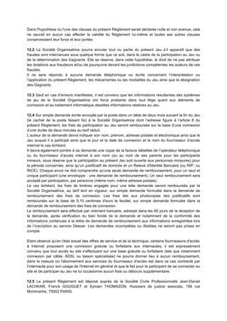 Dans l'hypothèse où l'une des clauses du présent Règlement serait déclarée nulle et non avenue, cela
ne saurait en aucun cas affecter la validité du Règlement lui-­‐même et toutes ses autres clauses
conserveraient leur force et leur portée.

12.2 La Société Organisatrice pourra annuler tout ou partie du présent Jeu s’il apparaît que des
fraudes sont intervenues sous quelque forme que ce soit, dans le cadre de la participation au Jeu ou
de la détermination des Gagnants. Elle se réserve, dans cette hypothèse, le droit de ne pas attribuer
les dotations aux fraudeurs et/ou de poursuivre devant les juridictions compétentes les auteurs de ces
fraudes.
Il ne sera répondu à aucune demande téléphonique ou écrite concernant l’interprétation ou
l’application du présent Règlement, les mécanismes ou les modalités du Jeu ainsi que la désignation
des Gagnants.

12.3 Sauf en cas d’erreurs manifestes, il est convenu que les informations résultantes des systèmes
de jeu de la Société Organisatrice ont force probante dans tout litige quant aux éléments de
connexion et au traitement informatique desdites informations relatives au Jeu.

12.4 Sur simple demande écrite envoyée par la poste dans un délai de deux mois suivant la fin du Jeu
(le cachet de la poste faisant foi) à la Société Organisatrice dont l’adresse figure à l’article 8 du
présent Règlement, les frais de participation au Jeu seront remboursés sur la base d’une connexion
d’une durée de deux minutes au tarif réduit.
L’auteur de la demande devra indiquer son nom, prénom, adresse postale et électronique ainsi que le
Jeu auquel il a participé ainsi que le jour et la date de connexion et le nom du fournisseur d’accès
internet le cas échéant.
Il devra également joindre à sa demande une copie de la facture détaillée de l’opérateur téléphonique
ou du fournisseur d’accès internet à son nom (ou au nom de ses parents pour les participants
mineurs, sous réserve que la participation au présent Jeu soit ouverte aux personnes mineures) pour
la période concernée, ainsi qu’un justificatif de domicile et un Relevé d'Identité Bancaire (ou RIP, ou
RICE). Chaque envoi ne doit comprendre qu'une seule demande de remboursement, pour un seul et
unique participant (une enveloppe : une demande de remboursement). Un seul remboursement sera
accepté par participation, par personne (même nom, même adresse postale).
Le cas échéant, les frais de timbres engagés pour une telle demande seront remboursés par la
Société Organisatrice, au tarif lent en vigueur, sur simple demande formulée dans la demande de
remboursement des frais de connexion. Les frais liés aux photocopies des justificatifs sont
remboursés sur la base de 0,15 centimes d'euro le feuillet, sur simple demande formulée dans la
demande de remboursement des frais de connexion.
Le remboursement sera effectué par virement bancaire, adressé dans les 60 jours de la réception de
la demande, après vérification du bien fondé de la demande et notamment de la conformité des
informations contenues à la lettre de demande de remboursement aux informations enregistrées lors
de l’inscription au service Deezer. Les demandes incomplètes ou illisibles ne seront pas prises en
compte.

Etant observé qu'en l'état actuel des offres de service et de la technique, certains fournisseurs d'accès
à Internet proposent une connexion gratuite ou forfaitaire aux internautes, il est expressément
convenu que tout accès au site s'effectuant sur une base gratuite ou forfaitaire (tels que notamment
connexion par câble, ADSL ou liaison spécialisée) ne pourra donner lieu à aucun remboursement,
dans la mesure où l'abonnement aux services du fournisseur d'accès est dans ce cas contracté par
l'internaute pour son usage de l'Internet en général et que le fait pour le participant de se connecter au
site et de participer au Jeu ne lui occasionne aucun frais ou débours supplémentaire.

12.5 Le présent Règlement est déposé auprès de la Société Civile Professionnelle Jean-Daniel
LACHKAR, Franck GOUGUET et Sylvain THOMAZON, Huissiers de justice associés, 156 rue
Montmartre, 75002 PARIS.	
  
 