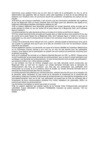 intervenues sous quelque forme que ce soit, dans le cadre de la participation au Jeu ou de la
détermination des gagnants. Elle se réserve, dans cette hypothèse, le droit de ne pas attribuer les
dotations aux fraudeurs et/ou de poursuivre devant les juridictions compétentes les auteurs de ces
fraudes.
11.5 Sauf en cas d’erreurs manifestes, il est convenu que les informations résultantes des systèmes
de jeu de Blogmusik SAS ont force probante dans tout litige quant aux éléments des appels et au
traitement informatique desdites informations relatives au Jeu.
11.6 Le présent règlement sera disponible gratuitement sur simple demande écrite envoyée par la
poste pendant la durée du Jeu (le cachet de la poste faisant foi) à Blogmusik SAS, dont l’adresse
figure à l’article 8.
Le remboursement de cette demande se fera sur la base d’un timbre au tarif lent en vigueur.
11.7 Sur simple demande écrite envoyée par la poste dans un délai de deux mois suivant la fin du Jeu
(le cachet de la poste faisant foi) à Blogmusik SAS, dont l’adresse figure à l’article 8, les frais de
participation au Jeu seront remboursés sur la base d’une connexion d’une durée de deux minutes au
tarif réduit.
L’auteur de la demande devra indiquer son nom, prénom, adresse postale et électronique ainsi que le
Jeu auquel il a participé ainsi que le jour et la date de connexion et le nom du fournisseur d’accès
internet le cas échéant.
Il devra également joindre à sa demande une copie de la facture détaillée de l’opérateur téléphonique
ou du fournisseur d’accès internet à son nom (ou au nom de ses parents pour les participants
mineurs, sous réserve que la participation au présent Jeu soit ouverte aux personnes mineures) pour
la période concernée,
ainsi qu’un justificatif de domicile et un Relevé d'Identité Bancaire (ou RIP, ou RICE). Chaque envoi
ne doit comprendre qu'une seule demande de remboursement, pour un seul et unique participant (une
enveloppe :une demande de remboursement). Un seul remboursement sera accepté par participation,
par personne (même nom, même adresse postale).
Le cas échéant, les frais de timbres engagés pour une telle demande seront remboursés par
Blogmusik SAS, au tarif lent en vigueur, sur simple demande formulée dans la demande de
remboursement des frais de connexion. Les frais liés aux photocopies des justificatifs sont
remboursés sur la base de 0,15 centimes d'euro le feuillet, sur simple demande formulée dans la
demande de remboursement des frais de connexion.
Le remboursement sera effectué par virement bancaire, adressé dans les 60 jours de la réception de
la demande, après vérification du bien fondé de la demande et notamment de la conformité des
informations contenues à la lettre de demande de remboursement aux informations enregistrées sur le
formulaired'inscription saisi sur le site. Les participants ne payant pas de frais de connexion liés à
l'importance de leurs communications (titulaires d'un forfait, utilisateurs de cybercable, ADSL) ne
pourront pas obtenir de remboursement.
Les demandes incomplètes ne seront pas prises en compte.
11.8. Le présent règlement est déposé auprès de la Société Civile Professionnelle Jean-Daniel
LACHKAR, Franck GOUGUET et Sylvain THOMAZON, Huissiers de justice associés, 156 rue
Montmartre 75002
PARIS.
 