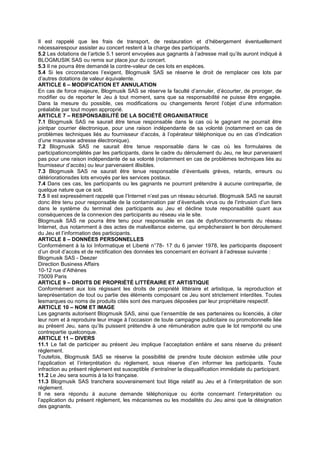Il est rappelé que les frais de transport, de restauration et d’hébergement éventuellement
nécessairespour assister au concert restent à la charge des participants.
5.2 Les dotations de l’article 5.1 seront envoyées aux gagnants à l’adresse mail qu’ils auront indiqué à
BLOGMUSIK SAS ou remis sur place jour du concert.
5.3 Il ne pourra être demandé la contre-valeur de ces lots en espèces.
5.4 Si les circonstances l’exigent, Blogmusik SAS se réserve le droit de remplacer ces lots par
d’autres dotations de valeur équivalente.
ARTICLE 6 – MODIFICATION ET ANNULATION
En cas de force majeure, Blogmusik SAS se réserve la faculté d’annuler, d’écourter, de proroger, de
modifier ou de reporter le Jeu à tout moment, sans que sa responsabilité ne puisse être engagée.
Dans la mesure du possible, ces modifications ou changements feront l’objet d’une information
préalable par tout moyen approprié.
ARTICLE 7 – RESPONSABILITÉ DE LA SOCIÉTÉ ORGANISATRICE
7.1 Blogmusik SAS ne saurait être tenue responsable dans le cas où le gagnant ne pourrait être
jointpar courrier électronique, pour une raison indépendante de sa volonté (notamment en cas de
problèmes techniques liés au fournisseur d’accès, à l’opérateur téléphonique ou en cas d’indication
d’une mauvaise adresse électronique).
7.2 Blogmusik SAS ne saurait être tenue responsable dans le cas où les formulaires de
participationcomplétés par les participants, dans le cadre du déroulement du Jeu, ne leur parvenaient
pas pour une raison indépendante de sa volonté (notamment en cas de problèmes techniques liés au
fournisseur d’accès) ou leur parvenaient illisibles.
7.3 Blogmusik SAS ne saurait être tenue responsable d’éventuels grèves, retards, erreurs ou
détériorationsdes lots envoyés par les services postaux.
7.4 Dans ces cas, les participants ou les gagnants ne pourront prétendre à aucune contrepartie, de
quelque nature que ce soit.
7.5 Il est expressément rappelé que l’Internet n’est pas un réseau sécurisé. Blogmusik SAS ne saurait
donc être tenu pour responsable de la contamination par d’éventuels virus ou de l’intrusion d’un tiers
dans le système du terminal des participants au Jeu et décline toute responsabilité quant aux
conséquences de la connexion des participants au réseau via le site.
Blogmusik SAS ne pourra être tenu pour responsable en cas de dysfonctionnements du réseau
Internet, dus notamment à des actes de malveillance externe, qui empêcheraient le bon déroulement
du Jeu et l’information des participants.
ARTICLE 8 – DONNÉES PERSONNELLES
Conformément à la loi Informatique et Liberté n°78- 17 du 6 janvier 1978, les participants disposent
d’un droit d’accès et de rectification des données les concernant en écrivant à l’adresse suivante :
Blogmusik SAS - Deezer
Direction Business Affairs
10-12 rue d’Athènes
75009 Paris
ARTICLE 9 – DROITS DE PROPRIÉTÉ LITTÉRAIRE ET ARTISTIQUE
Conformément aux lois régissant les droits de propriété littéraire et artistique, la reproduction et
lareprésentation de tout ou partie des éléments composant ce Jeu sont strictement interdites. Toutes
lesmarques ou noms de produits cités sont des marques déposées par leur propriétaire respectif.
ARTICLE 10 – NOM ET IMAGE
Les gagnants autorisent Blogmusik SAS, ainsi que l’ensemble de ses partenaires ou licenciés, à citer
leur nom et à reproduire leur image à l’occasion de toute campagne publicitaire ou promotionnelle liée
au présent Jeu, sans qu’ils puissent prétendre à une rémunération autre que le lot remporté ou une
contrepartie quelconque.
ARTICLE 11 – DIVERS
11.1 Le fait de participer au présent Jeu implique l’acceptation entière et sans réserve du présent
règlement.
Toutefois, Blogmusik SAS se réserve la possibilité de prendre toute décision estimée utile pour
l’application et l’interprétation du règlement, sous réserve d’en informer les participants. Toute
infraction au présent règlement est susceptible d’entraîner la disqualification immédiate du participant.
11.2 Le Jeu sera soumis à la loi française.
11.3 Blogmusik SAS tranchera souverainement tout litige relatif au Jeu et à l’interprétation de son
règlement.
Il ne sera répondu à aucune demande téléphonique ou écrite concernant l’interprétation ou
l’application du présent règlement, les mécanismes ou les modalités du Jeu ainsi que la désignation
des gagnants.
 