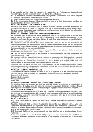 Il est rappelé que les frais de transport, de restauration et d’hébergement éventuellement
nécessairespour assister au concert restent à la charge des participants.
5.2 Les dotations de l’article 5.1 seront envoyées aux gagnants à l’adresse mail qu’ils auront indiqué à
BLOGMUSIK SAS ou remis sur place jour du concert.
5.3 Il ne pourra être demandé la contre-valeur de ces lots en espèces.
5.4 Si les circonstances l’exigent, Blogmusik SAS se réserve le droit de remplacer ces lots par
d’autres dotations de valeur équivalente.
ARTICLE 6 – MODIFICATION ET ANNULATION
En cas de force majeure, Blogmusik SAS se réserve la faculté d’annuler, d’écourter, de proroger, de
modifier ou de reporter le Jeu à tout moment, sans que sa responsabilité ne puisse être engagée.
Dans la mesure du possible, ces modifications ou changements feront l’objet d’une information
préalable par tout moyen approprié.
ARTICLE 7 – RESPONSABILITÉ DE LA SOCIÉTÉ ORGANISATRICE
7.1 Blogmusik SAS ne saurait être tenue responsable dans le cas où le gagnant ne pourrait être
jointpar courrier électronique, pour une raison indépendante de sa volonté (notamment en cas de
problèmes techniques liés au fournisseur d’accès, à l’opérateur téléphonique ou en cas d’indication
d’une mauvaise adresse électronique).
7.2 Blogmusik SAS ne saurait être tenue responsable dans le cas où les formulaires de
participationcomplétés par les participants, dans le cadre du déroulement du Jeu, ne leur parvenaient
pas pour une raison indépendante de sa volonté (notamment en cas de problèmes techniques liés au
fournisseur d’accès) ou leur parvenaient illisibles.
7.3 Blogmusik SAS ne saurait être tenue responsable d’éventuels grèves, retards, erreurs ou
détériorationsdes lots envoyés par les services postaux.
7.4 Dans ces cas, les participants ou les gagnants ne pourront prétendre à aucune contrepartie, de
quelque nature que ce soit.
7.5 Il est expressément rappelé que l’Internet n’est pas un réseau sécurisé. Blogmusik SAS ne saurait
donc être tenu pour responsable de la contamination par d’éventuels virus ou de l’intrusion d’un tiers
dans le système du terminal des participants au Jeu et décline toute responsabilité quant aux
conséquences de la connexion des participants au réseau via le site.
Blogmusik SAS ne pourra être tenu pour responsable en cas de dysfonctionnements du réseau
Internet, dus notamment à des actes de malveillance externe, qui empêcheraient le bon déroulement
du Jeu et l’information des participants.
ARTICLE 8 – DONNÉES PERSONNELLES
Conformément à la loi Informatique et Liberté n°78- 17 du 6 janvier 1978, les participants disposent
d’un droit d’accès et de rectification des données les concernant en écrivant à l’adresse suivante :
Blogmusik SAS - Deezer
Direction Business Affairs
10-12 rue d’Athènes
75009 Paris
ARTICLE 9 – DROITS DE PROPRIÉTÉ LITTÉRAIRE ET ARTISTIQUE
Conformément aux lois régissant les droits de propriété littéraire et artistique, la reproduction et
lareprésentation de tout ou partie des éléments composant ce Jeu sont strictement interdites. Toutes
lesmarques ou noms de produits cités sont des marques déposées par leur propriétaire respectif.
ARTICLE 10 – NOM ET IMAGE
Les gagnants autorisent Blogmusik SAS, ainsi que l’ensemble de ses partenaires ou licenciés, à citer
leur nom et à reproduire leur image à l’occasion de toute campagne publicitaire ou promotionnelle liée
au présent Jeu, sans qu’ils puissent prétendre à une rémunération autre que le lot remporté ou une
contrepartie quelconque.
ARTICLE 11 – DIVERS
11.1 Le fait de participer au présent Jeu implique l’acceptation entière et sans réserve du présent
règlement.
Toutefois, Blogmusik SAS se réserve la possibilité de prendre toute décision estimée utile pour
l’application et l’interprétation du règlement, sous réserve d’en informer les participants. Toute
infraction au présent règlement est susceptible d’entraîner la disqualification immédiate du participant.
11.2 Le Jeu sera soumis à la loi française.
11.3 Blogmusik SAS tranchera souverainement tout litige relatif au Jeu et à l’interprétation de son
règlement.
Il ne sera répondu à aucune demande téléphonique ou écrite concernant l’interprétation ou
l’application du présent règlement, les mécanismes ou les modalités du Jeu ainsi que la désignation
des gagnants.
 