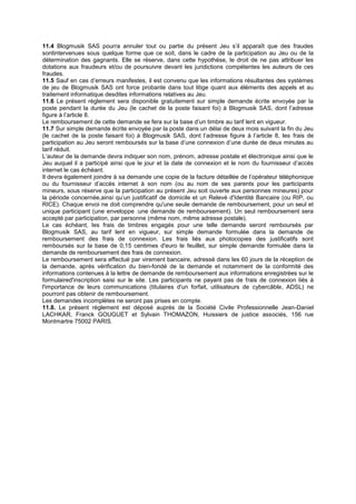 11.4 Blogmusik SAS pourra annuler tout ou partie du présent Jeu s’il apparaît que des fraudes
sontintervenues sous quelque forme que ce soit, dans le cadre de la participation au Jeu ou de la
détermination des gagnants. Elle se réserve, dans cette hypothèse, le droit de ne pas attribuer les
dotations aux fraudeurs et/ou de poursuivre devant les juridictions compétentes les auteurs de ces
fraudes.
11.5 Sauf en cas d’erreurs manifestes, il est convenu que les informations résultantes des systèmes
de jeu de Blogmusik SAS ont force probante dans tout litige quant aux éléments des appels et au
traitement informatique desdites informations relatives au Jeu.
11.6 Le présent règlement sera disponible gratuitement sur simple demande écrite envoyée par la
poste pendant la durée du Jeu (le cachet de la poste faisant foi) à Blogmusik SAS, dont l’adresse
figure à l’article 8.
Le remboursement de cette demande se fera sur la base d’un timbre au tarif lent en vigueur.
11.7 Sur simple demande écrite envoyée par la poste dans un délai de deux mois suivant la fin du Jeu
(le cachet de la poste faisant foi) à Blogmusik SAS, dont l’adresse figure à l’article 8, les frais de
participation au Jeu seront remboursés sur la base d’une connexion d’une durée de deux minutes au
tarif réduit.
L’auteur de la demande devra indiquer son nom, prénom, adresse postale et électronique ainsi que le
Jeu auquel il a participé ainsi que le jour et la date de connexion et le nom du fournisseur d’accès
internet le cas échéant.
Il devra également joindre à sa demande une copie de la facture détaillée de l’opérateur téléphonique
ou du fournisseur d’accès internet à son nom (ou au nom de ses parents pour les participants
mineurs, sous réserve que la participation au présent Jeu soit ouverte aux personnes mineures) pour
la période concernée,ainsi qu’un justificatif de domicile et un Relevé d'Identité Bancaire (ou RIP, ou
RICE). Chaque envoi ne doit comprendre qu'une seule demande de remboursement, pour un seul et
unique participant (une enveloppe :une demande de remboursement). Un seul remboursement sera
accepté par participation, par personne (même nom, même adresse postale).
Le cas échéant, les frais de timbres engagés pour une telle demande seront remboursés par
Blogmusik SAS, au tarif lent en vigueur, sur simple demande formulée dans la demande de
remboursement des frais de connexion. Les frais liés aux photocopies des justificatifs sont
remboursés sur la base de 0,15 centimes d'euro le feuillet, sur simple demande formulée dans la
demande de remboursement des frais de connexion.
Le remboursement sera effectué par virement bancaire, adressé dans les 60 jours de la réception de
la demande, après vérification du bien-fondé de la demande et notamment de la conformité des
informations contenues à la lettre de demande de remboursement aux informations enregistrées sur le
formulaired'inscription saisi sur le site. Les participants ne payant pas de frais de connexion liés à
l'importance de leurs communications (titulaires d'un forfait, utilisateurs de cybercâble, ADSL) ne
pourront pas obtenir de remboursement.
Les demandes incomplètes ne seront pas prises en compte.
11.8. Le présent règlement est déposé auprès de la Société Civile Professionnelle Jean-Daniel
LACHKAR, Franck GOUGUET et Sylvain THOMAZON, Huissiers de justice associés, 156 rue
Montmartre 75002 PARIS.
 