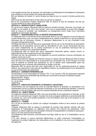 Il est rappelé que les frais de transport, de restauration et d’hébergement éventuellement nécessaires
pour assister au concert restent à la charge des participants.
5.2 Les dotations de l’article 5.1 seront remises sur place le jour du concert à l’entrée guichet de la
Cigale.
5.3 Il ne pourra être demandé la contre-valeur de ces lots en espèces.
5.4 Si les circonstances l’exigent, Blogmusik SAS se réserve le droit de remplacer ces lots par
d’autres dotations de valeur équivalente.
ARTICLE 6 – MODIFICATION ET ANNULATION
En cas de force majeure, Blogmusik SAS se réserve la faculté d’annuler, d’écourter, de proroger, de
modifier ou de reporter le Jeu à tout moment, sans que sa responsabilité ne puisse être engagée.
Dans la mesure du possible, ces modifications ou changements feront l’objet d’une information
préalable par tout moyen approprié.
ARTICLE 7 – RESPONSABILITÉ DE LA SOCIÉTÉ ORGANISATRICE
7.1 Blogmusik SAS ne saurait être tenue responsable dans le cas où le gagnant ne pourrait être joint
courrier électronique, pour une raison indépendante de sa volonté (notamment en cas de problèmes
techniques liés au fournisseur d’accès, à l’opérateur téléphonique ou en cas d’indication d’une
mauvaise adresse électronique).
7.2 Blogmusik SAS ne saurait être tenue responsable dans le cas où les formulaires de participation
complétés par les participants, dans le cadre du déroulement du Jeu, ne leur parvenaient pas pour
une raison indépendante de sa volonté (notamment en cas de problèmes techniques liés au
fournisseur d’accès) ou leur parvenaient illisibles.
7.3 Blogmusik SAS ne saurait être tenue responsable d’éventuels grèves, retards, erreurs ou
détériorationsdes lots envoyés par les services postaux.
7.4 Dans ces cas, les participants ou les gagnants ne pourront prétendre à aucune contrepartie, de
quelque nature que ce soit.
7.5 Il est expressément rappelé que l’Internet n’est pas un réseau sécurisé. Blogmusik SAS ne saurait
donc être tenu pour responsable de la contamination par d’éventuels virus ou de l’intrusion d’un tiers
dans le système du terminal des participants au Jeu et décline toute responsabilité quant aux
conséquences de la connexion des participants au réseau via le site.
Blogmusik SAS ne pourra être tenu pour responsable en cas de dysfonctionnements du réseau
Internet, dus notamment à des actes de malveillance externe, qui empêcheraient le bon déroulement
du Jeu et l’information des participants.
ARTICLE 8 – DONNÉES PERSONNELLES
Conformément à la loi Informatique et Liberté n°78- 17 du 6 janvier 1978, les participants disposent
d’un droit d’accès et de rectification des données les concernant en écrivant à l’adresse suivante :
Blogmusik SAS - Deezer
Direction Business Affairs
21, rue de Cléry
75002 Paris
ARTICLE 9 – DROITS DE PROPRIÉTÉ LITTÉRAIRE ET ARTISTIQUE
Conformément aux lois régissant les droits de propriété littéraire et artistique, la reproduction et la
représentation de tout ou partie des éléments composant ce Jeu sont strictement interdites. Toutes les
marques ou noms de produits cités sont des marques déposées par leur propriétaire respectif.
ARTICLE 10 – NOM ET IMAGE
Les gagnants autorisent Blogmusik SAS, ainsi que l’ensemble de ses partenaires ou licenciés, à citer
leur nom et à reproduire leur image à l’occasion de toute campagne publicitaire ou promotionnelle liée
au présent Jeu, sans qu’ils puissent prétendre à une rémunération autre que le lot remporté ou une
contrepartie quelconque.
ARTICLE 11 – DIVERS
11.1 Le fait de participer au présent Jeu implique l’acceptation entière et sans réserve du présent
règlement.
Toutefois, Blogmusik SAS se réserve la possibilité de prendre toute décision estimée utile pour
l’application et l’interprétation du règlement, sous réserve d’en informer les participants. Toute
infraction au présent règlement est susceptible d’entraîner la disqualification immédiate du participant.
11.2 Le Jeu sera soumis à la loi française.
11.3 Blogmusik SAS tranchera souverainement tout litige relatif au Jeu et à l’interprétation de son
règlement.
Il ne sera répondu à aucune demande téléphonique ou écrite concernant l’interprétation ou
l’application du présent règlement, les mécanismes ou les modalités du Jeu ainsi que la désignation
des gagnants.
 