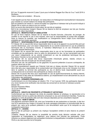 5.1 Les 10 gagnants recevront 2 pass 3 jours pour le festival Reggae Sun Ska du 5 au 7 août 2016 à
Bordeaux.
Valeur unitaire de la dotation : 89 euros.
Il est rappelé que les frais de transport, de restauration et d’hébergement éventuellement nécessaires
pour assister au concert restent à la charge des participants.
5.2 Les dotations de l’article 5.1 seront envoyées aux gagnants à l’adresse mail qu’ils auront indiqué à
Deezer SA ou remis sur place le jour du concert.
5.3 Il ne pourra être demandé la contre-valeur de ces lots en espèces.
5.4 Si les circonstances l’exigent, Deezer SA se réserve le droit de remplacer ces lots par d’autres
dotations de valeur équivalente.
ARTICLE 6 – MODIFICATION ET ANNULATION
En cas de force majeure, Deezer SA se réserve la faculté d’annuler, d’écourter, de proroger, de
modifier ou de reporter le Jeu à tout moment, sans que sa responsabilité ne puisse être engagée.
Dans la mesure du possible, ces modifications ou changements feront l’objet d’une information
préalable par tout moyen approprié.
ARTICLE 7 – RESPONSABILITÉ DE LA SOCIÉTÉ ORGANISATRICE
7.1 Deezer SA ne saurait être tenue responsable dans le cas où le gagnant ne pourrait être joint par
courrier électronique, pour une raison indépendante de sa volonté (notamment en cas de problèmes
techniques liés au fournisseur d’accès, à l’opérateur téléphonique ou en cas d’indication d’une
mauvaise adresse électronique).
7.2 Deezer SA ne saurait être tenue responsable dans le cas où les formulaires de participation
complétés par les participants, dans le cadre du déroulement du Jeu, ne leur parvenaient pas pour
une raison indépendante de sa volonté (notamment en cas de problèmes techniques liés au
fournisseur d’accès) ou leur parvenaient illisibles.
7.3 Deezer SA ne saurait être tenue responsable d’éventuels grèves, retards, erreurs ou
détériorations des lots envoyés par les services postaux.
7.4 Dans ces cas, les participants ou les gagnants ne pourront prétendre à aucune contrepartie, de
quelque nature que ce soit.
7.5 Il est expressément rappelé que l’Internet n’est pas un réseau sécurisé. Deezer SA ne saurait
donc être tenu pour responsable de la contamination par d’éventuels virus ou de l’intrusion d’un tiers
dans le système du terminal des participants au Jeu et décline toute responsabilité quant aux
conséquences de la connexion des participants au réseau via le site.
Deezer SA ne pourra être tenu pour responsable en cas de dysfonctionnements du réseau Internet,
dus notamment à des actes de malveillance externe, qui empêcheraient le bon déroulement du Jeu et
l’information des participants.
ARTICLE 8 – DONNÉES PERSONNELLES
Conformément à la loi Informatique et Liberté n°78- 17 du 6 janvier 1978, les participants disposent
d’un droit d’accès et de rectification des données les concernant en écrivant à l’adresse suivante :
Deezer SA -
Direction Business Affairs
10-12 rue d’Athènes
75009 Paris
ARTICLE 9 – DROITS DE PROPRIÉTÉ LITTÉRAIRE ET ARTISTIQUE
Conformément aux lois régissant les droits de propriété littéraire et artistique, la reproduction et la
représentation de tout ou partie des éléments composant ce Jeu sont strictement interdites. Toutes les
marques ou noms de produits cités sont des marques déposées par leur propriétaire respectif.
ARTICLE 10 – NOM ET IMAGE
Les gagnants autorisent Deezer SA, ainsi que l’ensemble de ses partenaires ou licenciés, à citer leur
nom et à reproduire leur image à l’occasion de toute campagne publicitaire ou promotionnelle liée au
présent Jeu, sans qu’ils puissent prétendre à une rémunération autre que le lot remporté ou une
contrepartie quelconque.
ARTICLE 11 – DIVERS
11.1 Le fait de participer au présent Jeu implique l’acceptation entière et sans réserve du présent
règlement.
Toutefois, Deezer SA se réserve la possibilité de prendre toute décision estimée utile pour
l’application et l’interprétation du règlement, sous réserve d’en informer les participants. Toute
infraction au présent règlement est susceptible d’entraîner la disqualification immédiate du participant.
11.2 Le Jeu sera soumis à la loi française.
 
