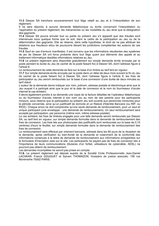 11.3 Deezer SA tranchera souverainement tout litige relatif au Jeu et à l’interprétation de son
règlement.
Il ne sera répondu à aucune demande téléphonique ou écrite concernant l’interprétation ou
l’application du présent règlement, les mécanismes ou les modalités du Jeu ainsi que la désignation
des gagnants.
11.4 Deezer SA pourra annuler tout ou partie du présent Jeu s’il apparaît que des fraudes sont
intervenues sous quelque forme que ce soit, dans le cadre de la participation au Jeu ou de la
détermination des gagnants. Elle se réserve, dans cette hypothèse, le droit de ne pas attribuer les
dotations aux fraudeurs et/ou de poursuivre devant les juridictions compétentes les auteurs de ces
fraudes.
11.5 Sauf en cas d’erreurs manifestes, il est convenu que les informations résultantes des systèmes
de jeu de Deezer SA ont force probante dans tout litige quant aux éléments des appels et au
traitement informatique desdites informations relatives au Jeu.
11.6 Le présent règlement sera disponible gratuitement sur simple demande écrite envoyée par la
poste pendant la durée du Jeu (le cachet de la poste faisant foi) à Deezer SA, dont l’adresse figure à
l’article 8.
Le remboursement de cette demande se fera sur la base d’un timbre au tarif lent en vigueur.
11.7 Sur simple demande écrite envoyée par la poste dans un délai de deux mois suivant la fin du Jeu
(le cachet de la poste faisant foi) à Deezer SA, dont l’adresse figure à l’article 8, les frais de
participation au Jeu seront remboursés sur la base d’une connexion d’une durée de deux minutes au
tarif réduit.
L’auteur de la demande devra indiquer son nom, prénom, adresse postale et électronique ainsi que le
Jeu auquel il a participé ainsi que le jour et la date de connexion et le nom du fournisseur d’accès
internet le cas échéant.
Il devra également joindre à sa demande une copie de la facture détaillée de l’opérateur téléphonique
ou du fournisseur d’accès internet à son nom (ou au nom de ses parents pour les participants
mineurs, sous réserve que la participation au présent Jeu soit ouverte aux personnes mineures) pour
la période concernée, ainsi qu’un justificatif de domicile et un Relevé d'Identité Bancaire (ou RIP, ou
RICE). Chaque envoi ne doit comprendre qu'une seule demande de remboursement, pour un seul et
unique participant (une enveloppe : une demande de remboursement). Un seul remboursement sera
accepté par participation, par personne (même nom, même adresse postale).
Le cas échéant, les frais de timbres engagés pour une telle demande seront remboursés par Deezer
SA, au tarif lent en vigueur, sur simple demande formulée dans la demande de remboursement des
frais de connexion. Les frais liés aux photocopies des justificatifs sont remboursés sur la base de 0,15
centimes d'euro le feuillet, sur simple demande formulée dans la demande de remboursement des
frais de connexion.
Le remboursement sera effectué par virement bancaire, adressé dans les 60 jours de la réception de
la demande, après vérification du bien-fondé de la demande et notamment de la conformité des
informations contenues à la lettre de demande de remboursement aux informations enregistrées sur
le formulaire d'inscription saisi sur le site. Les participants ne payant pas de frais de connexion liés à
l'importance de leurs communications (titulaires d'un forfait, utilisateurs de cybercâble, ADSL) ne
pourront pas obtenir de remboursement.
Les demandes incomplètes ne seront pas prises en compte.
11.8. Le présent règlement est déposé auprès de la Société Civile Professionnelle Jean-Daniel
LACHKAR, Franck GOUGUET et Sylvain THOMAZON, Huissiers de justice associés, 156 rue
Montmartre 75002 PARIS.
	
  
	
  
	
  
 