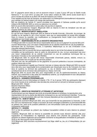 5.1 10 gagnants seront tirés au sort et recevront chacun 2 pass 3 jours VIP pour le Sakifo musik
              er
festival du 1 au 3 juin 2012. Le pass VIP, d’une valeur unitaire de 150€, donne accès durant les 3
jours à toutes les scènes et au Bars VIP (frais de boissons non inclus)
Il est rappelé que les frais de transport, de restauration et d’hébergement éventuellement nécessaires
pour assister au festival restent à la charge des participants.
5.2 Les dotations de l’article 5.1 seront envoyées aux gagnants à l’adresse postale qu’ils auront
indiqué à BLOGMUSIK SAS ou remis sur place jour du concert.
5.3 Il ne pourra être demandé la contre-valeur de ces lots en espèces.
5.4 Si les circonstances l’exigent, Blogmusik SAS se réserve le droit de remplacer ces lots par
d’autres dotations de valeur équivalente.
ARTICLE 6 – MODIFICATION ET ANNULATION
En cas de force majeure, Blogmusik SAS se réserve la faculté d’annuler, d’écourter, de proroger, de
modifier ou de reporter le Jeu à tout moment, sans que sa responsabilité ne puisse être engagée.
Dans la mesure du possible, ces modifications ou changements feront l’objet d’une information
préalable par tout moyen approprié.
ARTICLE 7 – RESPONSABILITÉ DE LA SOCIÉTÉ ORGANISATRICE
7.1 Blogmusik SAS ne saurait être tenue responsable dans le cas où le gagnant ne pourrait être joint
courrier électronique, pour une raison indépendante de sa volonté (notamment en cas de problèmes
techniques liés au fournisseur d’accès, à l’opérateur téléphonique ou en cas d’indication d’une
mauvaise adresse électronique).
7.2 Blogmusik SAS ne saurait être tenue responsable dans le cas où les formulaires de participation
complétés par les participants, dans le cadre du déroulement du Jeu, ne leur parvenaient pas pour
une raison indépendante de sa volonté (notamment en cas de problèmes techniques liés au
fournisseur d’accès) ou leur parvenaient illisibles.
7.3 Blogmusik SAS ne saurait être tenue responsable d’éventuels grèves, retards, erreurs ou
détériorationsdes lots envoyés par les services postaux.
7.4 Dans ces cas, les participants ou les gagnants ne pourront prétendre à aucune contrepartie, de
quelque nature que ce soit.
7.5 Il est expressément rappelé que l’Internet n’est pas un réseau sécurisé. Blogmusik SAS ne saurait
donc être tenu pour responsable de la contamination par d’éventuels virus ou de l’intrusion d’un tiers
dans le système du terminal des participants au Jeu et décline toute responsabilité quant aux
conséquences de la connexion des participants au réseau via le site.
Blogmusik SAS ne pourra être tenu pour responsable en cas de dysfonctionnements du réseau
Internet, dus notamment à des actes de malveillance externe, qui empêcheraient le bon déroulement
du Jeu et l’information des participants.
ARTICLE 8 – DONNÉES PERSONNELLES
Conformément à la loi Informatique et Liberté n°78- 17 du 6 janvier 1978, les participants disposent
d’un droit d’accès et de rectification des données les concernant en écrivant à l’adresse suivante :
Blogmusik SAS - Deezer
Direction Business Affairs
108 rue de Richelieu
75002 Paris
ARTICLE 9 – DROITS DE PROPRIÉTÉ LITTÉRAIRE ET ARTISTIQUE
Conformément aux lois régissant les droits de propriété littéraire et artistique, la reproduction et la
représentation de tout ou partie des éléments composant ce Jeu sont strictement interdites. Toutes les
marques ou noms de produits cités sont des marques déposées par leur propriétaire respectif.
ARTICLE 10 – NOM ET IMAGE
Les gagnants autorisent Blogmusik SAS, ainsi que l’ensemble de ses partenaires ou licenciés, à citer
leur nom et à reproduire leur image à l’occasion de toute campagne publicitaire ou promotionnelle liée
au présent Jeu, sans qu’ils puissent prétendre à une rémunération autre que le lot remporté ou une
contrepartie quelconque.
ARTICLE 11 – DIVERS
11.1 Le fait de participer au présent Jeu implique l’acceptation entière et sans réserve du présent
règlement.
Toutefois, Blogmusik SAS se réserve la possibilité de prendre toute décision estimée utile pour
l’application et l’interprétation du règlement, sous réserve d’en informer les participants. Toute
infraction au présent règlement est susceptible d’entraîner la disqualification immédiate du participant.
11.2 Le Jeu sera soumis à la loi française.
11.3 Blogmusik SAS tranchera souverainement tout litige relatif au Jeu et à l’interprétation de son
règlement.
 