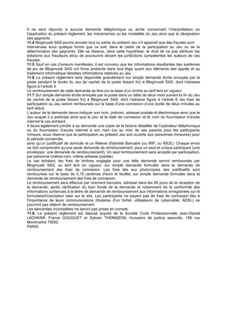 Il ne sera répondu à aucune demande téléphonique ou écrite concernant l’interprétation ou
l’application du présent règlement, les mécanismes ou les modalités du Jeu ainsi que la désignation
des gagnants.
11.4 Blogmusik SAS pourra annuler tout ou partie du présent Jeu s’il apparaît que des fraudes sont
intervenues sous quelque forme que ce soit, dans le cadre de la participation au Jeu ou de la
détermination des gagnants. Elle se réserve, dans cette hypothèse, le droit de ne pas attribuer les
dotations aux fraudeurs et/ou de poursuivre devant les juridictions compétentes les auteurs de ces
fraudes.
11.5 Sauf en cas d’erreurs manifestes, il est convenu que les informations résultantes des systèmes
de jeu de Blogmusik SAS ont force probante dans tout litige quant aux éléments des appels et au
traitement informatique desdites informations relatives au Jeu.
11.6 Le présent règlement sera disponible gratuitement sur simple demande écrite envoyée par la
poste pendant la durée du Jeu (le cachet de la poste faisant foi) à Blogmusik SAS, dont l’adresse
figure à l’article 8.
Le remboursement de cette demande se fera sur la base d’un timbre au tarif lent en vigueur.
11.7 Sur simple demande écrite envoyée par la poste dans un délai de deux mois suivant la fin du Jeu
(le cachet de la poste faisant foi) à Blogmusik SAS, dont l’adresse figure à l’article 8, les frais de
participation au Jeu seront remboursés sur la base d’une connexion d’une durée de deux minutes au
tarif réduit.
L’auteur de la demande devra indiquer son nom, prénom, adresse postale et électronique ainsi que le
Jeu auquel il a participé ainsi que le jour et la date de connexion et le nom du fournisseur d’accès
internet le cas échéant.
Il devra également joindre à sa demande une copie de la facture détaillée de l’opérateur téléphonique
ou du fournisseur d’accès internet à son nom (ou au nom de ses parents pour les participants
mineurs, sous réserve que la participation au présent Jeu soit ouverte aux personnes mineures) pour
la période concernée,
ainsi qu’un justificatif de domicile et un Relevé d'Identité Bancaire (ou RIP, ou RICE). Chaque envoi
ne doit comprendre qu'une seule demande de remboursement, pour un seul et unique participant (une
enveloppe :une demande de remboursement). Un seul remboursement sera accepté par participation,
par personne (même nom, même adresse postale).
Le cas échéant, les frais de timbres engagés pour une telle demande seront remboursés par
Blogmusik SAS, au tarif lent en vigueur, sur simple demande formulée dans la demande de
remboursement des frais de connexion. Les frais liés aux photocopies des justificatifs sont
remboursés sur la base de 0,15 centimes d'euro le feuillet, sur simple demande formulée dans la
demande de remboursement des frais de connexion.
Le remboursement sera effectué par virement bancaire, adressé dans les 60 jours de la réception de
la demande, après vérification du bien fondé de la demande et notamment de la conformité des
informations contenues à la lettre de demande de remboursement aux informations enregistrées sur le
formulaired'inscription saisi sur le site. Les participants ne payant pas de frais de connexion liés à
l'importance de leurs communications (titulaires d'un forfait, utilisateurs de cybercable, ADSL) ne
pourront pas obtenir de remboursement.
Les demandes incomplètes ne seront pas prises en compte.
11.8. Le présent règlement est déposé auprès de la Société Civile Professionnelle Jean-Daniel
LACHKAR, Franck GOUGUET et Sylvain THOMAZON, Huissiers de justice associés, 156 rue
Montmartre 75002
PARIS.
 