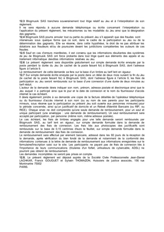 12.3 Blogmusik SAS tranchera souverainement tout litige relatif au Jeu et à l’interprétation de son 
règlement. 
Il ne sera répondu à aucune demande téléphonique ou écrite concernant l’interprétation ou 
l’application du présent règlement, les mécanismes ou les modalités du Jeu ainsi que la désignation 
des gagnants. 
12.4 Blogmusik SAS pourra annuler tout ou partie du présent Jeu s’il apparaît que des fraudes sont 
intervenues sous quelque forme que ce soit, dans le cadre de la participation au Jeu ou de la 
détermination des gagnants. Elle se réserve, dans cette hypothèse, le droit de ne pas attribuer les 
dotations aux fraudeurs et/ou de poursuivre devant les juridictions compétentes les auteurs de ces 
fraudes. 
12.5 Sauf en cas d’erreurs manifestes, il est convenu que les informations résultantes des systèmes 
de jeu de Blogmusik SAS ont force probante dans tout litige quant aux éléments des appels et au 
traitement informatique desdites informations relatives au Jeu. 
12.6 Le présent règlement sera disponible gratuitement sur simple demande écrite envoyée par la 
poste pendant la durée du Jeu (le cachet de la poste faisant foi) à Blogmusik SAS, dont l’adresse 
figure à l’article 9. 
Le remboursement de cette demande se fera sur la base d’un timbre au tarif lent en vigueur. 
12.7 Sur simple demande écrite envoyée par la poste dans un délai de deux mois suivant la fin du Jeu 
(le cachet de la poste faisant foi) à Blogmusik SAS, dont l’adresse figure à l’article 9, les frais de 
participation au Jeu seront remboursés sur la base d’une connexion d’une durée de deux minutes au 
tarif réduit. 
L’auteur de la demande devra indiquer son nom, prénom, adresse postale et électronique ainsi que le 
Jeu auquel il a participé ainsi que le jour et la date de connexion et le nom du fournisseur d’accès 
internet le cas échéant. 
Il devra également joindre à sa demande une copie de la facture détaillée de l’opérateur téléphonique 
ou du fournisseur d’accès internet à son nom (ou au nom de ses parents pour les participants 
mineurs, sous réserve que la participation au présent Jeu soit ouverte aux personnes mineures) pour 
la période concernée, ainsi qu’un justificatif de domicile et un Relevé d'Identité Bancaire (ou RIP, ou 
RICE). Chaque envoi ne doit comprendre qu'une seule demande de remboursement, pour un seul et 
unique participant (une enveloppe : une demande de remboursement). Un seul remboursement sera 
accepté par participation, par personne (même nom, même adresse postale). 
Le cas échéant, les frais de timbres engagés pour une telle demande seront remboursés par 
Blogmusik SAS, au tarif lent en vigueur, sur simple demande formulée dans la demande de 
remboursement des frais de connexion. Les frais liés aux photocopies des jus tificatifs sont 
remboursés sur la base de 0,15 centimes d'euro le feuillet, sur simple demande formulée dans la 
demande de remboursement des frais de connexion. 
Le remboursement sera effectué par virement bancaire, adressé dans les 60 jours de la réception de 
la demande, après vérification du bien fondé de la demande et notamment de la conformité des 
informations contenues à la lettre de demande de remboursement aux informations enregistrées sur le 
formulaired'inscription saisi sur le site. Les participants ne payant pas de frais de connexion liés à 
l'importance de leurs communications (titulaires d'un forfait, utilisateurs de cybercable, ADSL) ne 
pourront pas obtenir de remboursement. 
Les demandes incomplètes ne seront pas prises en compte. 
12.8. Le présent règlement est déposé auprès de la Société Civile Professionnelle Jean-Daniel 
LACHKAR, Franck GOUGUET et Sylvain THOMAZON, Huissiers de justice associés, 156 rue 
Montmartre 75002 
PARIS. 
