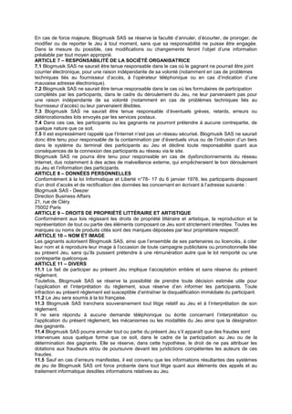 En cas de force majeure, Blogmusik SAS se réserve la faculté d’annuler, d’écourter, de proroger, de
modifier ou de reporter le Jeu à tout moment, sans que sa responsabilité ne puisse être engagée.
Dans la mesure du possible, ces modifications ou changements feront l’objet d’une information
préalable par tout moyen approprié.
ARTICLE 7 – RESPONSABILITÉ DE LA SOCIÉTÉ ORGANISATRICE
7.1 Blogmusik SAS ne saurait être tenue responsable dans le cas où le gagnant ne pourrait être joint
courrier électronique, pour une raison indépendante de sa volonté (notamment en cas de problèmes
techniques liés au fournisseur d’accès, à l’opérateur téléphonique ou en cas d’indication d’une
mauvaise adresse électronique).
7.2 Blogmusik SAS ne saurait être tenue responsable dans le cas où les formulaires de participation
complétés par les participants, dans le cadre du déroulement du Jeu, ne leur parvenaient pas pour
une raison indépendante de sa volonté (notamment en cas de problèmes techniques liés au
fournisseur d’accès) ou leur parvenaient illisibles.
7.3 Blogmusik SAS ne saurait être tenue responsable d’éventuels grèves, retards, erreurs ou
détériorationsdes lots envoyés par les services postaux.
7.4 Dans ces cas, les participants ou les gagnants ne pourront prétendre à aucune contrepartie, de
quelque nature que ce soit.
7.5 Il est expressément rappelé que l’Internet n’est pas un réseau sécurisé. Blogmusik SAS ne saurait
donc être tenu pour responsable de la contamination par d’éventuels virus ou de l’intrusion d’un tiers
dans le système du terminal des participants au Jeu et décline toute responsabilité quant aux
conséquences de la connexion des participants au réseau via le site.
Blogmusik SAS ne pourra être tenu pour responsable en cas de dysfonctionnements du réseau
Internet, dus notamment à des actes de malveillance externe, qui empêcheraient le bon déroulement
du Jeu et l’information des participants.
ARTICLE 8 – DONNÉES PERSONNELLES
Conformément à la loi Informatique et Liberté n°78- 17 du 6 janvier 1978, les participants disposent
d’un droit d’accès et de rectification des données les concernant en écrivant à l’adresse suivante :
Blogmusik SAS - Deezer
Direction Business Affairs
21, rue de Cléry
75002 Paris
ARTICLE 9 – DROITS DE PROPRIÉTÉ LITTÉRAIRE ET ARTISTIQUE
Conformément aux lois régissant les droits de propriété littéraire et artistique, la reproduction et la
représentation de tout ou partie des éléments composant ce Jeu sont strictement interdites. Toutes les
marques ou noms de produits cités sont des marques déposées par leur propriétaire respectif.
ARTICLE 10 – NOM ET IMAGE
Les gagnants autorisent Blogmusik SAS, ainsi que l’ensemble de ses partenaires ou licenciés, à citer
leur nom et à reproduire leur image à l’occasion de toute campagne publicitaire ou promotionnelle liée
au présent Jeu, sans qu’ils puissent prétendre à une rémunération autre que le lot remporté ou une
contrepartie quelconque.
ARTICLE 11 – DIVERS
11.1 Le fait de participer au présent Jeu implique l’acceptation entière et sans réserve du présent
règlement.
Toutefois, Blogmusik SAS se réserve la possibilité de prendre toute décision estimée utile pour
l’application et l’interprétation du règlement, sous réserve d’en informer les participants. Toute
infraction au présent règlement est susceptible d’entraîner la disqualification immédiate du participant.
11.2 Le Jeu sera soumis à la loi française.
11.3 Blogmusik SAS tranchera souverainement tout litige relatif au Jeu et à l’interprétation de son
règlement.
Il ne sera répondu à aucune demande téléphonique ou écrite concernant l’interprétation ou
l’application du présent règlement, les mécanismes ou les modalités du Jeu ainsi que la désignation
des gagnants.
11.4 Blogmusik SAS pourra annuler tout ou partie du présent Jeu s’il apparaît que des fraudes sont
intervenues sous quelque forme que ce soit, dans le cadre de la participation au Jeu ou de la
détermination des gagnants. Elle se réserve, dans cette hypothèse, le droit de ne pas attribuer les
dotations aux fraudeurs et/ou de poursuivre devant les juridictions compétentes les auteurs de ces
fraudes.
11.5 Sauf en cas d’erreurs manifestes, il est convenu que les informations résultantes des systèmes
de jeu de Blogmusik SAS ont force probante dans tout litige quant aux éléments des appels et au
traitement informatique desdites informations relatives au Jeu.
 