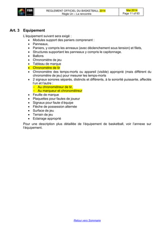 REGLEMENT OFFICIEL DU BASKETBALL 2014
Règle Un – La rencontre
Mai 2014
Page 11 of 93
Retour vers Sommaire
Art. 3 Equipement
L’équipement suivant sera exigé :
 Modules support des paniers comprenant :
 Panneaux,
 Paniers, y compris les anneaux (avec déclenchement sous tension) et filets,
 Structures supportant les panneaux y compris le capitonnage.
 Ballons
 Chronomètre de jeu
 Tableau de marque
 Chronomètre de tir
 Chronomètre des temps-morts ou appareil (visible) approprié (mais différent du
chronomètre de jeu) pour mesurer les temps-morts
 2 signaux sonores séparés, distincts et différents, à la sonorité puissante, affectés
l’un et l’autre :
- Au chronométreur de tir,
- Au marqueur et chronométreur
 Feuille de marque
 Plaquettes pour fautes de joueur
 Signaux pour faute d’équipe
 Flèche de possession alternée
 Surface de jeu
 Terrain de jeu
 Eclairage approprié
Pour une description plus détaillée de l’équipement de basketball, voir l’annexe sur
l’équipement.
 