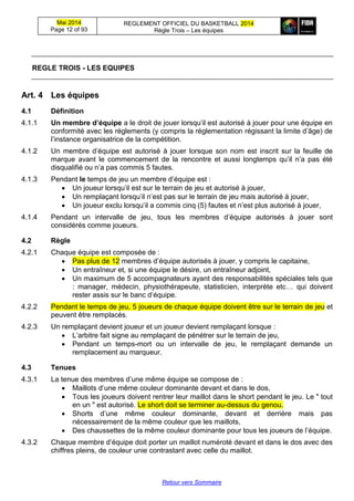 Mai 2014
Page 12 of 93
REGLEMENT OFFICIEL DU BASKETBALL 2014
Règle Trois – Les équipes
Retour vers Sommaire
REGLE TROIS - LES EQUIPES
Art. 4 Les équipes
4.1 Définition
4.1.1 Un membre d’équipe a le droit de jouer lorsqu’il est autorisé à jouer pour une équipe en
conformité avec les règlements (y compris la réglementation régissant la limite d’âge) de
l’instance organisatrice de la compétition.
4.1.2 Un membre d’équipe est autorisé à jouer lorsque son nom est inscrit sur la feuille de
marque avant le commencement de la rencontre et aussi longtemps qu’il n’a pas été
disqualifié ou n’a pas commis 5 fautes.
4.1.3 Pendant le temps de jeu un membre d’équipe est :
 Un joueur lorsqu’il est sur le terrain de jeu et autorisé à jouer,
 Un remplaçant lorsqu’il n’est pas sur le terrain de jeu mais autorisé à jouer,
 Un joueur exclu lorsqu’il a commis cinq (5) fautes et n’est plus autorisé à jouer,
4.1.4 Pendant un intervalle de jeu, tous les membres d’équipe autorisés à jouer sont
considérés comme joueurs.
4.2 Règle
4.2.1 Chaque équipe est composée de :
 Pas plus de 12 membres d’équipe autorisés à jouer, y compris le capitaine,
 Un entraîneur et, si une équipe le désire, un entraîneur adjoint,
 Un maximum de 5 accompagnateurs ayant des responsabilités spéciales tels que
: manager, médecin, physiothérapeute, statisticien, interprète etc… qui doivent
rester assis sur le banc d’équipe.
4.2.2 Pendant le temps de jeu, 5 joueurs de chaque équipe doivent être sur le terrain de jeu et
peuvent être remplacés.
4.2.3 Un remplaçant devient joueur et un joueur devient remplaçant lorsque :
 L’arbitre fait signe au remplaçant de pénétrer sur le terrain de jeu,
 Pendant un temps-mort ou un intervalle de jeu, le remplaçant demande un
remplacement au marqueur.
4.3 Tenues
4.3.1 La tenue des membres d’une même équipe se compose de :
 Maillots d’une même couleur dominante devant et dans le dos,
 Tous les joueurs doivent rentrer leur maillot dans le short pendant le jeu. Le " tout
en un " est autorisé. Le short doit se terminer au-dessus du genou.
 Shorts d’une même couleur dominante, devant et derrière mais pas
nécessairement de la même couleur que les maillots,
 Des chaussettes de la même couleur dominante pour tous les joueurs de l’équipe.
4.3.2 Chaque membre d’équipe doit porter un maillot numéroté devant et dans le dos avec des
chiffres pleins, de couleur unie contrastant avec celle du maillot.
 