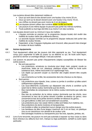 REGLEMENT OFFICIEL DU BASKETBALL 2014
Règle Trois – Les équipes
Mai 2014
Page 13 of 93
Retour vers Sommaire
Les numéros doivent être clairement visibles et :
 Ceux qui sont dans le dos doivent avoir une hauteur d’au moins 20 cm,
 Ceux qui sont sur le devant doivent avoir une hauteur d’au moins 10 cm,
 Les chiffres ne doivent pas avoir moins de 2 cm de largeur,
 Les équipes doivent utiliser des numéros entre 1 à 99, ou 0 et 00.
 Les joueurs d’une même équipe ne peuvent pas porter les mêmes numéros,
 Toute publicité ou tout logo doit être à au moins 5 cm des numéros.
4.3.3 Les équipes doivent avoir au minimum 2 jeux de maillots :
 L’équipe nommée en premier sur le programme (équipe locale) doit revêtir des
maillots de couleur claire (de préférence blancs),
 La seconde équipe nommée sur le programme (équipe visiteuse) doit porter des
maillots de couleur foncée,
 Cependant, si les 2 équipes impliquées sont d’accord, elles peuvent inter-changer
la couleur de leurs maillots.
4.4 Autres équipements
4.4.1 Tout équipement utilisé par les joueurs doit être approprié au jeu. Tout équipement
conçu pour augmenter la taille du joueur ou sa détente ou qui, de toute autre façon,
pourrait lui donner un avantage déloyal, n’est pas autorisé.
4.4.2 Les joueurs ne peuvent pas porter d’équipements (objets) susceptibles de blesser les
autres joueurs.
 Ne sont pas permis :
- Les protections, armatures ou moulures pour doigt, main, poignet, coude ou
avant-bras, faites de cuir, plastique, plastique souple, métal ou toute autre
substance dure, même recouverte d’un capitonnage mou,
- Les objets qui peuvent couper ou écorcher (les ongles doivent être coupés
courts),
- Les ornements sur la tête, les accessoires dans les cheveux ou les bijoux,
 Sont permis :
- Les protections pour épaule, bras, cuisse ou jambe à condition qu’elles soient
suffisamment capitonnées,
- Les sous-vêtements (cuissards) qui dépassent des shorts à condition qu’ils
soient de la même couleur dominante que les shorts,
- Des manchettes de compression de la même couleur dominante que celle des
maillots,
- Des bas de contention de la même couleur dominante que les shorts, ceux
concernant le haut de la jambe doivent s’arrêter au-dessus du genou, ceux
concernant le bas de la jambe doivent s’arrêter en-dessous du genou,
- Les genouillères si elles sont convenablement couvertes,
- Les protections pour nez cassé même si elles sont faites d’un matériau dur,
- Des protections de dents incolores et transparentes,
- Les lunettes si elles ne présentent aucun danger pour les autres joueurs,
- Les bandeaux de tête d’une largeur maximum de 5 cm en tissu, en plastique
mou ou en caoutchouc non abrasif et de couleur unie.
- Des bandages incolores ou transparents pour les bras, épaules, jambes, etc.
4.4.3 Lors d’une rencontre, les joueurs ne sont pas autorisés à exposer sur leur corps ou dans
leurs cheveux (ou ailleurs) tout nom, marque ou logo publicitaire, caritatif ou autre signe
particulier.
 