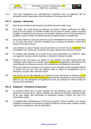 Mai 2014
Page 14 of 93
REGLEMENT OFFICIEL DU BASKETBALL 2014
Règle Trois – Les équipes
Retour vers Sommaire
4.4.4 Tout autre équipement non spécifiquement mentionné dans ce règlement doit au
préalable recevoir l’approbation de la Commission Technique de la FIBA.
Art. 5 Joueurs : blessures
5.1 Dans le cas de blessure de joueur(s), les arbitres peuvent arrêter le jeu.
5.2 Si le ballon est vivant lorsqu’une blessure se produit, l’arbitre s’abstiendra de siffler
jusqu’à ce que l’équipe qui contrôle le ballon tire au panier du terrain, perde le contrôle
du ballon, le retienne sans le jouer ou que le ballon devienne mort. S’il est nécessaire de
protéger un joueur blessé, les arbitres peuvent suspendre le jeu immédiatement.
5.3 Si le joueur blessé ne peut pas continuer à jouer immédiatement (environ 15 secondes)
ou s’il reçoit des soins, il doit être remplacé sauf si l’équipe est réduite à moins de 5
joueurs sur le terrain de jeu.
5.4 Les membres du banc d’équipe peuvent pénétrer sur le terrain de jeu seulement avec
l’autorisation d’un arbitre pour s’occuper d’un joueur blessé avant qu’il soit remplacé.
5.5 Un médecin peut pénétrer sur le terrain de jeu sans l’autorisation d’un arbitre si, selon
son jugement, le joueur blessé nécessite un traitement médical immédiat.
5.6 Pendant le jeu, tout joueur qui saigne ou qui présente une plaie ouverte doit être
remplacé. Il peut revenir sur le terrain de jeu après que le saignement a été arrêté et si la
zone affectée ou la blessure ouverte a été complètement et solidement recouverte.
Si le joueur blessé ou tout joueur qui saigne ou qui a une plaie ouverte récupère pendant
un temps-mort pris par l’une des équipes avant le signal de remplacement par le
marqueur, ce joueur peut continuer à jouer.
5.7 Les joueurs qui ont été désignés par l’entraîneur pour commencer la rencontre ou qui
reçoivent des soins entre des lancers francs peuvent être remplacés en cas de blessure.
Dans ce cas, les adversaires ont également le droit de remplacer le même nombre de
joueurs s’ils le souhaitent.
Art. 6 Capitaine : fonctions et pouvoirs
6.1 Le capitaine (CAP) est un joueur désigné par son entraîneur pour représenter son
équipe sur le terrain de jeu. Il peut s’adresser aux arbitres de manière courtoise pendant
le jeu pour obtenir des informations et seulement lorsque le ballon est mort et le
chronomètre arrêté.
6.2 Le capitaine doit, immédiatement à la fin de la rencontre, informer l’arbitre si son équipe
conteste le résultat de la rencontre et signer la feuille de marque dans l’espace marqué
"signature du capitaine en cas de réclamation".
 