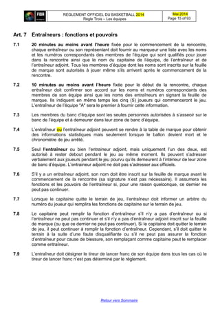REGLEMENT OFFICIEL DU BASKETBALL 2014
Règle Trois – Les équipes
Mai 2014
Page 15 of 93
Retour vers Sommaire
Art. 7 Entraîneurs : fonctions et pouvoirs
7.1 20 minutes au moins avant l’heure fixée pour le commencement de la rencontre,
chaque entraîneur ou son représentant doit fournir au marqueur une liste avec les noms
et les numéros correspondants des membres de l’équipe qui sont qualifiés pour jouer
dans la rencontre ainsi que le nom du capitaine de l’équipe, de l’entraîneur et de
l’entraîneur adjoint. Tous les membres d’équipe dont les noms sont inscrits sur la feuille
de marque sont autorisés à jouer même s’ils arrivent après le commencement de la
rencontre.
7.2 10 minutes au moins avant l’heure fixée pour le début de la rencontre, chaque
entraîneur doit confirmer son accord sur les noms et numéros correspondants des
membres de son équipe ainsi que les noms des entraîneurs en signant la feuille de
marque. Ils indiquent en même temps les cinq (5) joueurs qui commenceront le jeu.
L’entraîneur de l’équipe "A" sera le premier à fournir cette information.
7.3 Les membres du banc d’équipe sont les seules personnes autorisées à s’asseoir sur le
banc de l’équipe et à demeurer dans leur zone de banc d’équipe.
7.4 L’entraîneur ou l’entraîneur adjoint peuvent se rendre à la table de marque pour obtenir
des informations statistiques mais seulement lorsque le ballon devient mort et le
chronomètre de jeu arrêté.
7.5 Seul l’entraîneur ou bien l’entraineur adjoint, mais uniquement l’un des deux, est
autorisé à rester debout pendant le jeu au même moment. Ils peuvent s’adresser
verbalement aux joueurs pendant le jeu pourvu qu’ils demeurent à l’intérieur de leur zone
de banc d’équipe. L’entraineur adjoint ne doit pas s’adresser aux officiels.
7.6 S’il y a un entraîneur adjoint, son nom doit être inscrit sur la feuille de marque avant le
commencement de la rencontre (sa signature n’est pas nécessaire). Il assumera les
fonctions et les pouvoirs de l’entraîneur si, pour une raison quelconque, ce dernier ne
peut pas continuer.
7.7 Lorsque le capitaine quitte le terrain de jeu, l’entraîneur doit informer un arbitre du
numéro du joueur qui remplira les fonctions de capitaine sur le terrain de jeu.
7.8 Le capitaine peut remplir la fonction d’entraîneur s’il n’y a pas d’entraîneur ou si
l’entraîneur ne peut pas continuer et s’il n’y a pas d’entraîneur adjoint inscrit sur la feuille
de marque (ou que ce dernier ne peut pas continuer). Si le capitaine doit quitter le terrain
de jeu, il peut continuer à remplir la fonction d’entraîneur. Cependant, s’il doit quitter le
terrain à la suite d’une faute disqualifiante ou s’il ne peut pas assurer la fonction
d’entraîneur pour cause de blessure, son remplaçant comme capitaine peut le remplacer
comme entraîneur.
7.9 L’entraîneur doit désigner le tireur de lancer franc de son équipe dans tous les cas où le
tireur de lancer franc n’est pas déterminé par le règlement.
 