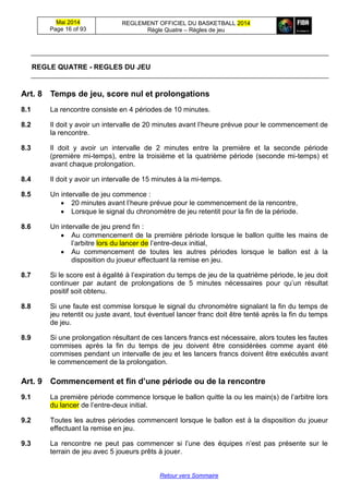 Mai 2014
Page 16 of 93
REGLEMENT OFFICIEL DU BASKETBALL 2014
Règle Quatre – Règles de jeu
Retour vers Sommaire
REGLE QUATRE - REGLES DU JEU
Art. 8 Temps de jeu, score nul et prolongations
8.1 La rencontre consiste en 4 périodes de 10 minutes.
8.2 Il doit y avoir un intervalle de 20 minutes avant l’heure prévue pour le commencement de
la rencontre.
8.3 Il doit y avoir un intervalle de 2 minutes entre la première et la seconde période
(première mi-temps), entre la troisième et la quatrième période (seconde mi-temps) et
avant chaque prolongation.
8.4 Il doit y avoir un intervalle de 15 minutes à la mi-temps.
8.5 Un intervalle de jeu commence :
 20 minutes avant l’heure prévue pour le commencement de la rencontre,
 Lorsque le signal du chronomètre de jeu retentit pour la fin de la période.
8.6 Un intervalle de jeu prend fin :
 Au commencement de la première période lorsque le ballon quitte les mains de
l’arbitre lors du lancer de l’entre-deux initial,
 Au commencement de toutes les autres périodes lorsque le ballon est à la
disposition du joueur effectuant la remise en jeu.
8.7 Si le score est à égalité à l’expiration du temps de jeu de la quatrième période, le jeu doit
continuer par autant de prolongations de 5 minutes nécessaires pour qu’un résultat
positif soit obtenu.
8.8 Si une faute est commise lorsque le signal du chronomètre signalant la fin du temps de
jeu retentit ou juste avant, tout éventuel lancer franc doit être tenté après la fin du temps
de jeu.
8.9 Si une prolongation résultant de ces lancers francs est nécessaire, alors toutes les fautes
commises après la fin du temps de jeu doivent être considérées comme ayant été
commises pendant un intervalle de jeu et les lancers francs doivent être exécutés avant
le commencement de la prolongation.
Art. 9 Commencement et fin d’une période ou de la rencontre
9.1 La première période commence lorsque le ballon quitte la ou les main(s) de l’arbitre lors
du lancer de l’entre-deux initial.
9.2 Toutes les autres périodes commencent lorsque le ballon est à la disposition du joueur
effectuant la remise en jeu.
9.3 La rencontre ne peut pas commencer si l’une des équipes n’est pas présente sur le
terrain de jeu avec 5 joueurs prêts à jouer.
 