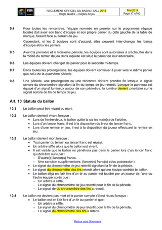 REGLEMENT OFFICIEL DU BASKETBALL 2014
Règle Quatre – Règles de jeu
Mai 2014
Page 17 of 93
Retour vers Sommaire
9.4 Pour toutes les rencontres, l’équipe nommée en premier sur le programme (équipe
locale) doit avoir son banc d’équipe et son propre panier du côté gauche de la table de
marque, faisant face au terrain de jeu.
Cependant, si les 2 équipes sont d’accord, elles peuvent inter-changer les bancs
d’équipe et/ou les paniers.
9.5 Avant la première et la troisième période, les équipes sont autorisées à s’échauffer dans
la moitié du terrain de jeu dans laquelle est situé le panier de leur adversaire.
9.6 Les équipes doivent changer de panier pour la seconde mi-temps.
9.7 Dans toutes les prolongations, les équipes doivent continuer à jouer vers le même panier
que celui de la quatrième période.
9.8 Une période, une prolongation ou une rencontre doivent prendre fin lorsque le signal
sonore du chronomètre signalant la fin du temps de jeu retentit. Lorsque le panneau est
équipé d’un signal lumineux autour de son périmètre, la lumière devient prioritaire sur le
signal sonore de fin de temps de jeu.
Art. 10 Statuts du ballon
10.1 Le ballon peut être vivant ou mort.
10.2 Le ballon devient vivant lorsque :
 Lors de l’entre-deux, le ballon quitte la ou les main(s) de l’arbitre,
 Lors d’un lancer franc, il est à la disposition du tireur de lancer franc,
 Lors d’une remise en jeu, il est à la disposition du joueur effectuant la remise en
jeu.
10.3 Le ballon devient mort lorsque :
 Tout panier du terrain ou lancer franc est réussi,
 Un arbitre siffle alors que le ballon est vivant,
 Il est visible que le ballon ne pénétrera pas dans le panier lors d’un lancer franc
qui doit être suivi par :
- D’autre(s) lancer(s) francs,
- Une sanction supplémentaire, (lancer(s) franc(s) et/ou possession).
 Le signal du chronomètre de jeu retentit signalant la fin de la période,
 Le signal du chronomètre des tirs retentit alors qu’une équipe contrôle le ballon,
 Le ballon déjà en l’air lors d’un tir au panier est touché par un joueur de l’une ou
l’autre équipe après que :
- Un arbitre a sifflé,
- Le signal du chronomètre de jeu retentit pour la fin de la période,
- Le signal de du chronomètre des tirs a retenti.
10.4 Le ballon ne devient pas mort et le panier compte s’il est réussi lorsque :
 Le ballon est en l’air lors d’un tir au panier et que :
- Un arbitre a sifflé,
- Le signal du chronomètre de jeu retentit pour la fin de la période,
- Le signal du chronomètre des tirs a retenti.
 