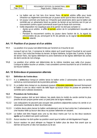 Mai 2014
Page 18 of 93
REGLEMENT OFFICIEL DU BASKETBALL 2014
Règle Quatre – Règles de jeu
Retour vers Sommaire
 Le ballon est en l’air lors d’un lancer franc et qu’un arbitre siffle pour toute
infraction au règlement commise par un joueur autre que le tireur de lancer franc,
 Un joueur commet une faute sur n'importe quel adversaire alors que le ballon est
contrôlé par un adversaire tirant au panier du terrain et qui termine son tir par un
mouvement continu ayant commencé avant que la faute soit commise.
 Cette disposition ne s’applique pas et le panier ne doit pas compter si :
- Après qu’un arbitre a sifflé et qu'une action de tir complètement nouvelle est
effectuée,
- Pendant le mouvement continu du joueur dans l’action de tir, le signal du
chronomètre de jeu annonçant la fin de période ou le signal du chronomètre
des tirs retentit.
Art. 11 Position d’un joueur et d’un arbitre
11.1 La position d’un joueur est déterminée par l’endroit où il touche le sol.
Lorsqu’il est en l’air, il conserve le même statut qu’il avait lorsqu’il touchait le sol avant
son saut. Ceci inclut les limites du terrain, la ligne médiane, la ligne des 3 points, la ligne
de lancer franc, les lignes délimitant la zone restrictive et les lignes délimitant les zones
de demi-cercle de non-charge.
11.2 La position d’un arbitre est déterminée de la même manière que celle d’un joueur.
Lorsque le ballon touche un arbitre, il est considéré comme touchant le sol à l’endroit où
se trouve l’arbitre.
Art. 12 Entre-deux et possession alternée
12.1 Définition de l’entre-deux
12.1.1 Il y a entre-deux lorsqu’un arbitre lance le ballon entre 2 adversaires dans le cercle
central au commencement de la première période.
12.1.2 Il y a ballon tenu lorsqu’un ou plusieurs joueurs d'équipes opposées tiennent fermement
le ballon à une ou deux mains de telle façon qu’aucun d’eux ne puisse en prendre le
contrôle sans rudesse excessive.
12.2 Procédure de l’entre-deux
12.2.1 Chaque sauteur doit se tenir debout, les pieds dans la moitié du cercle central la plus
proche de son propre panier avec un pied près de la ligne médiane.
12.2.2 Les coéquipiers ne peuvent pas occuper des positions adjacentes autour du cercle si un
adversaire manifeste le désir de s’intercaler.
12.2.3 L’arbitre devra alors lancer le ballon verticalement vers le haut entre les 2 adversaires à
une hauteur telle qu’aucun des deux ne puisse l’atteindre en sautant.
12.2.4 Le ballon doit être frappé avec une ou les deux mains par l’un ou les deux sauteurs
après qu’il a atteint son point culminant.
12.2.5 Aucun sauteur ne doit quitter sa position avant que le ballon ait été légalement frappé.
12.2.6 Aucun sauteur ne peut attraper ou frapper le ballon plus de deux fois avant que ce
dernier ait touché un des non-sauteurs ou le sol.
 