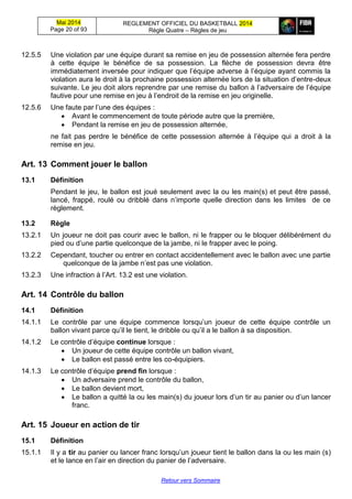 Mai 2014
Page 20 of 93
REGLEMENT OFFICIEL DU BASKETBALL 2014
Règle Quatre – Règles de jeu
Retour vers Sommaire
12.5.5 Une violation par une équipe durant sa remise en jeu de possession alternée fera perdre
à cette équipe le bénéfice de sa possession. La flèche de possession devra être
immédiatement inversée pour indiquer que l’équipe adverse à l’équipe ayant commis la
violation aura le droit à la prochaine possession alternée lors de la situation d’entre-deux
suivante. Le jeu doit alors reprendre par une remise du ballon à l’adversaire de l’équipe
fautive pour une remise en jeu à l’endroit de la remise en jeu originelle.
12.5.6 Une faute par l’une des équipes :
 Avant le commencement de toute période autre que la première,
 Pendant la remise en jeu de possession alternée,
ne fait pas perdre le bénéfice de cette possession alternée à l’équipe qui a droit à la
remise en jeu.
Art. 13 Comment jouer le ballon
13.1 Définition
Pendant le jeu, le ballon est joué seulement avec la ou les main(s) et peut être passé,
lancé, frappé, roulé ou dribblé dans n’importe quelle direction dans les limites de ce
règlement.
13.2 Règle
13.2.1 Un joueur ne doit pas courir avec le ballon, ni le frapper ou le bloquer délibérément du
pied ou d’une partie quelconque de la jambe, ni le frapper avec le poing.
13.2.2 Cependant, toucher ou entrer en contact accidentellement avec le ballon avec une partie
quelconque de la jambe n’est pas une violation.
13.2.3 Une infraction à l’Art. 13.2 est une violation.
Art. 14 Contrôle du ballon
14.1 Définition
14.1.1 Le contrôle par une équipe commence lorsqu’un joueur de cette équipe contrôle un
ballon vivant parce qu’il le tient, le dribble ou qu’il a le ballon à sa disposition.
14.1.2 Le contrôle d’équipe continue lorsque :
 Un joueur de cette équipe contrôle un ballon vivant,
 Le ballon est passé entre les co-équipiers.
14.1.3 Le contrôle d’équipe prend fin lorsque :
 Un adversaire prend le contrôle du ballon,
 Le ballon devient mort,
 Le ballon a quitté la ou les main(s) du joueur lors d’un tir au panier ou d’un lancer
franc.
Art. 15 Joueur en action de tir
15.1 Définition
15.1.1 Il y a tir au panier ou lancer franc lorsqu’un joueur tient le ballon dans la ou les main (s)
et le lance en l’air en direction du panier de l’adversaire.
 