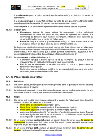 REGLEMENT OFFICIEL DU BASKETBALL 2014
Règle Quatre – Règles de jeu
Mai 2014
Page 21 of 93
Retour vers Sommaire
Il y a claquette quand le ballon est tapé avec la ou les main(s) en direction du panier de
l’adversaire.
Il y a smash lorsque le joueur fait pénétrer ou tente de faire pénétrer en force le ballon
dans le panier de l’adversaire de haut en bas avec une ou deux mains.
Une claquette et un smash sont également considérés comme des tirs au panier.
15.1.2 L‘action de tir :
 Commence lorsque le joueur débute le mouvement continu précédant
normalement le lâcher du ballon et que, selon le jugement de l’arbitre, il a
commencé sa tentative pour marquer en lançant, effectuant une claquette ou
smashant le ballon vers le panier de l’adversaire,
 Prend fin lorsque le ballon a quitté la ou les main(s) du tireur et que, dans le cas
d’un joueur en l’air, les deux pieds du joueur ont retouché le sol.
Le joueur qui essaie de marquer peut avoir son ou ses bras retenus par un adversaire
l’empêchant ainsi de marquer bien qu’il soit considéré comme faisant une tentative de tir.
Dans ce cas, il n’est pas essentiel que le ballon quitte la ou les main(s) du joueur. Il n’y a
aucun rapport entre le nombre de pas légaux effectués et l’action de tir.
15.1.3 Le mouvement continu de l’action de tir :
 Commence lorsque le ballon repose sur la ou les main(s) du joueur et que le
mouvement de tir, habituellement vers le haut, a commencé,
 Peut inclure le mouvement du ou des bras et/ou du corps du joueur dans sa
tentative de tir au panier,
 Se termine lorsque le ballon a quitté la ou les main(s) du joueur ou si une action
de tir complètement nouvelle est effectuée.
Art. 16 Panier réussi et sa valeur
16.1 Définition
16.1.1 Un panier est réussi lorsqu’un ballon vivant pénètre dans le panier par le haut et reste
dedans ou passe à travers.
16.1.2 Le ballon est considéré comme étant dans le panier lorsque la plus petite partie de son
volume se trouve à l’intérieur et au-dessous du niveau de l’anneau.
16.2 Règle
16.2.1 Un panier est crédité pour l’équipe attaquant le panier de l’adversaire dans lequel le
ballon a pénétré. Sa valeur est la suivante :
 Un tir lâché d’un lancer franc compte 1 point,
 Un tir lâché depuis la zone de panier à 2 points compte 2 points,
 Un tir lâché depuis la zone de panier à 3 points compte 3 points,
 Après que le ballon a touché l’anneau lors d’un dernier ou unique lancer franc et
qu’il a été légalement touché par un attaquant ou un défenseur avant de pénétrer
dans le panier, le panier compte 2 points.
16.2.2 Si un joueur marque accidentellement un panier depuis le terrain dans le panier de
son équipe, le panier compte 2 points et doit être inscrit comme ayant été marqué par le
capitaine en jeu de l’équipe adverse.
16.2.3 Si un joueur marque délibérément un panier depuis le terrain dans le panier de son
équipe, c’est une violation et le panier ne compte pas.
 