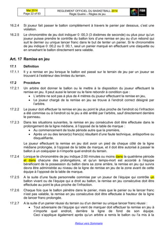 Mai 2014
Page 22 of 93
REGLEMENT OFFICIEL DU BASKETBALL 2014
Règle Quatre – Règles de jeu
Retour vers Sommaire
16.2.4 Si joueur fait passer le ballon complètement à travers le panier par dessous, c’est une
violation.
16.2.5 Le chronomètre de jeu doit indiquer 0 :00,3 (3 dixièmes de seconde) ou plus pour qu’un
joueur puisse prendre le contrôle du ballon lors d’une remise en jeu ou d’un rebond qui
suit le dernier ou unique lancer franc dans le but de tenter un panier. Si le chronomètre
de jeu indique 0 :00,2 ou 0 :00,1, seul un panier marqué en effectuant une claquette ou
en smashant le ballon directement sera valable.
Art. 17 Remise en jeu
17.1 Définition
17.1.1 Il y a remise en jeu lorsque le ballon est passé sur le terrain de jeu par un joueur se
trouvant à l’extérieur des limites du terrain.
17.2 Procédure
17.2.1 Un arbitre doit donner le ballon ou le mettre à la disposition du joueur effectuant la
remise en jeu. Il peut aussi le lancer ou le faire rebondir à condition que :
 L’arbitre ne soit pas à plus de 4 mètres du joueur effectuant la remise en jeu,
 Le joueur chargé de la remise en jeu se trouve à l’endroit correct désigné par
l’arbitre.
17.2.2 Le joueur doit effectuer la remise en jeu au point le plus proche de l’endroit où l’infraction
a été commise ou à l’endroit où le jeu a été arrêté par l’arbitre, sauf directement derrière
le panneau.
17.2.3 Dans les situations suivantes, la remise en jeu consécutive doit être effectuée dans le
prolongement de la ligne médiane, à l’opposé de la table de marque :
 Au commencement de toute période autre que la première,
 Après un ou des lancer(s) franc(s) résultant d’une faute technique, antisportive ou
disqualifiante.
Le joueur effectuant la remise en jeu doit avoir un pied de chaque côté de la ligne
médiane prolongée, à l’opposé de la table de marque, et il doit être autorisé à passer le
ballon à un coéquipier à n’importe quel endroit du terrain.
17.2.4 Lorsque le chronomètre de jeu indique 2:00 minutes ou moins dans la quatrième période
et dans chacune des prolongations, et qu’un temps-mort est accordé à l’équipe
bénéficiant de la possession du ballon dans sa zone arrière, la remise en jeu qui suivra
devra être administrée au niveau de la ligne de remise en jeu de la zone avant de cette
équipe à l’opposé de la table de marque.
17.2.5 A la suite d’une faute personnelle commise par un joueur de l’équipe qui contrôle un
ballon vivant ou de l’équipe qui a droit au ballon, la remise en jeu consécutive doit être
effectuée au point le plus proche de l’infraction.
17.2.6 Chaque fois que le ballon pénètre dans le panier, mais que le panier ou le lancer franc
n’est pas valable, la remise en jeu consécutive doit être effectuée à hauteur de la ligne
de lancer franc prolongée.
17.2.7 A la suite d’un panier réussi du terrain ou d’un dernier ou unique lancer franc réussi :
 Tout adversaire de l’équipe qui vient de marquer doit effectuer la remise en jeu à
n’importe quel endroit, derrière la ligne de fond de son équipe.
Ceci s’applique également après qu’un arbitre a remis le ballon ou l’a mis à la
 