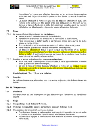 REGLEMENT OFFICIEL DU BASKETBALL 2014
Règle Quatre – Règles de jeu
Mai 2014
Page 23 of 93
Retour vers Sommaire
disposition d’un joueur pour effectuer la remise en jeu après un temps-mort ou
après tout arrêt de jeu à la suite d’un panier ou d’un dernier ou unique lancer franc
réussi,
 Le joueur effectuant la remise en jeu peut se déplacer latéralement et/ou vers
l’arrière et le ballon peut être passé entre des coéquipiers se trouvant sur ou
derrière la ligne de fond mais le délai de 5 secondes compte à partir du moment
où le ballon est à la disposition du premier joueur à l’extérieur du terrain.
17.3 Règle
17.3.1 Le joueur effectuant la remise en jeu ne doit pas :
 Mettre plus de 5 secondes avant de lâcher le ballon,
 Pénétrer sur le terrain de jeu alors qu’il a le ballon dans la ou les mains,
 Faire en sorte que le ballon touche le sol hors des limites après qu’il a été lâché
lors de la remise en jeu,
 Toucher le ballon sur le terrain de jeu avant qu’il ait touché un autre joueur,
 Faire en sorte que le ballon pénètre directement dans le panier,
 Se déplacer latéralement depuis le point indiqué pour la remise en jeu sur une
distance totale excédant plus d’un mètre dans une ou les deux directions avant de
lâcher le ballon. Il est toutefois permis au joueur de se déplacer vers l’arrière,
aussi loin que les conditions le permettent.
17.3.2 Pendant la remise en jeu les autres joueurs ne doivent pas :
 Avoir une partie quelconque du corps au-dessus de la ligne délimitant le terrain
avant que le ballon ait franchi la ligne,
 Se tenir à moins d’1 mètre du joueur effectuant la remise en jeu lorsque l’espace
de remise en jeu entre la ligne de touche et le premier obstacle hors du terrain est
inférieur à 2 mètres.
Une infraction à l’Art. 17.3 est une violation.
17.4 Sanction
Le ballon est donné aux adversaires pour une remise en jeu du point de la remise en jeu
initiale.
Art. 18 Temps-mort
18.1 Définition
Un temps-mort est une interruption du jeu demandée par l’entraîneur ou l’entraîneur
adjoint.
18.2 Règle
18.2.1 Chaque temps-mort doit durer 1 minute.
18.2.2 Un temps-mort peut être accordé pendant une occasion de temps-mort.
18.2.3 Une occasion de temps-mort commence lorsque :
 Pour les deux équipes le ballon devient mort, que le chronomètre de jeu est arrêté
et que l’arbitre a terminé sa communication avec la table de marque,
 Pour les deux équipes le ballon devient mort à la suite du dernier ou unique lancer
franc réussi,
 