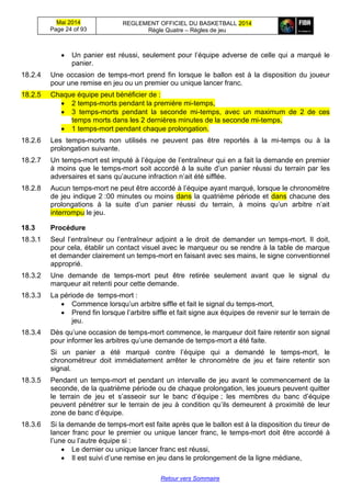 Mai 2014
Page 24 of 93
REGLEMENT OFFICIEL DU BASKETBALL 2014
Règle Quatre – Règles de jeu
Retour vers Sommaire
 Un panier est réussi, seulement pour l’équipe adverse de celle qui a marqué le
panier.
18.2.4 Une occasion de temps-mort prend fin lorsque le ballon est à la disposition du joueur
pour une remise en jeu ou un premier ou unique lancer franc.
18.2.5 Chaque équipe peut bénéficier de :
 2 temps-morts pendant la première mi-temps,
 3 temps-morts pendant la seconde mi-temps, avec un maximum de 2 de ces
temps morts dans les 2 dernières minutes de la seconde mi-temps,
 1 temps-mort pendant chaque prolongation.
18.2.6 Les temps-morts non utilisés ne peuvent pas être reportés à la mi-temps ou à la
prolongation suivante.
18.2.7 Un temps-mort est imputé à l’équipe de l’entraîneur qui en a fait la demande en premier
à moins que le temps-mort soit accordé à la suite d’un panier réussi du terrain par les
adversaires et sans qu’aucune infraction n’ait été sifflée.
18.2.8 Aucun temps-mort ne peut être accordé à l’équipe ayant marqué, lorsque le chronomètre
de jeu indique 2 :00 minutes ou moins dans la quatrième période et dans chacune des
prolongations à la suite d’un panier réussi du terrain, à moins qu’un arbitre n’ait
interrompu le jeu.
18.3 Procédure
18.3.1 Seul l’entraîneur ou l’entraîneur adjoint a le droit de demander un temps-mort. Il doit,
pour cela, établir un contact visuel avec le marqueur ou se rendre à la table de marque
et demander clairement un temps-mort en faisant avec ses mains, le signe conventionnel
approprié.
18.3.2 Une demande de temps-mort peut être retirée seulement avant que le signal du
marqueur ait retenti pour cette demande.
18.3.3 La période de temps-mort :
 Commence lorsqu’un arbitre siffle et fait le signal du temps-mort,
 Prend fin lorsque l’arbitre siffle et fait signe aux équipes de revenir sur le terrain de
jeu.
18.3.4 Dès qu’une occasion de temps-mort commence, le marqueur doit faire retentir son signal
pour informer les arbitres qu’une demande de temps-mort a été faite.
Si un panier a été marqué contre l’équipe qui a demandé le temps-mort, le
chronométreur doit immédiatement arrêter le chronomètre de jeu et faire retentir son
signal.
18.3.5 Pendant un temps-mort et pendant un intervalle de jeu avant le commencement de la
seconde, de la quatrième période ou de chaque prolongation, les joueurs peuvent quitter
le terrain de jeu et s’asseoir sur le banc d’équipe ; les membres du banc d’équipe
peuvent pénétrer sur le terrain de jeu à condition qu’ils demeurent à proximité de leur
zone de banc d’équipe.
18.3.6 Si la demande de temps-mort est faite après que le ballon est à la disposition du tireur de
lancer franc pour le premier ou unique lancer franc, le temps-mort doit être accordé à
l’une ou l’autre équipe si :
 Le dernier ou unique lancer franc est réussi,
 Il est suivi d’une remise en jeu dans le prolongement de la ligne médiane,
 