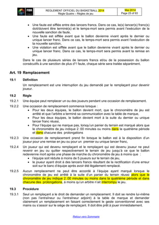 REGLEMENT OFFICIEL DU BASKETBALL 2014
Règle Quatre – Règles de jeu
Mai 2014
Page 25 of 93
Retour vers Sommaire
 Une faute est sifflée entre des lancers francs. Dans ce cas, le(s) lancer(s) franc(s)
doit/doivent être terminé(s) et le temps-mort sera permis avant l’exécution de la
nouvelle sanction de faute,
 Une faute est sifflée avant que le ballon devienne vivant après le dernier ou
unique lancer franc. Dans ce cas, le temps-mort sera permis avant l’exécution de
la nouvelle sanction,
 Une violation est sifflée avant que le ballon devienne vivant après le dernier ou
unique lancer franc. Dans ce cas, le temps-mort sera permis avant la remise en
jeu.
Dans le cas de plusieurs séries de lancers francs et/ou de la possession du ballon
consécutifs à une sanction de plus d'1 faute, chaque série sera traitée séparément.
Art. 19 Remplacement
19.1 Définition
Un remplacement est une interruption du jeu demandé par le remplaçant pour devenir
joueur.
19.2 Règle
19.2.1 Une équipe peut remplacer un ou des joueurs pendant une occasion de remplacement.
19.2.2 Une occasion de remplacement commence lorsque :
 Pour les deux équipes, le ballon devient mort, que le chronomètre de jeu est
arrêté et que l’arbitre a terminé sa communication avec la table de marque,
 Pour les deux équipes, le ballon devient mort à la suite du dernier ou unique
lancer franc réussi,
 Pour l’équipe qui ne marque pas, lorsqu’un panier du terrain est marqué alors que
le chronomètre de jeu indique 2 :00 minutes ou moins dans la quatrième période
et dans chacune des prolongations
19.2.3 Une occasion de remplacement prend fin lorsque le ballon est à la disposition d’un
joueur pour une remise en jeu ou pour un premier ou unique lancer franc,
19.2.4 Un joueur qui est devenu remplaçant et le remplaçant qui est devenu joueur ne peut
revenir en jeu ou quitter respectivement le terrain de jeu jusqu’à ce que le ballon
redevienne mort après une phase de marche du chronomètre de jeu à moins que :
 l’équipe soit réduite à moins de 5 joueurs sur le terrain de jeu,
 le joueur ayant droit à des lancers francs résultant de la rectification d’une erreur
soit sur le banc d’équipe après avoir été légalement remplacé.
19.2.5 Aucun remplacement ne peut être accordé à l’équipe ayant marqué lorsque le
chronomètre de jeu est arrêté à la suite d’un panier du terrain réussi alors que le
chronomètre de jeu indique 2 :00 minutes ou moins dans la quatrième période et dans
chacune des prolongations, à moins qu’un arbitre n’ait interrompu le jeu.
19.3 Procédure
19.3.1 Seul un remplaçant a le droit de demander un remplacement. Il doit se rendre lui-même
(non pas l’entraîneur ou l’entraîneur adjoint) à la table de marque et demander
clairement un remplacement en faisant correctement le geste conventionnel avec ses
mains ou s’assoir sur le siège de remplaçant. Il doit être prêt à jouer immédiatement.
 