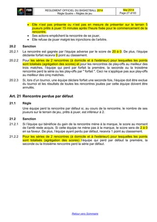 REGLEMENT OFFICIEL DU BASKETBALL 2014
Règle Quatre – Règles de jeu
Mai 2014
Page 27 of 93
Retour vers Sommaire
 Elle n’est pas présente ou n’est pas en mesure de présenter sur le terrain 5
joueurs prêts à jouer 15 minutes après l’heure fixée pour le commencement de la
rencontre.
 Ses actions empêchent la rencontre de se jouer,
 Elle refuse de jouer malgré les injonctions de l’arbitre.
20.2 Sanction
20.2.1 La rencontre est gagnée par l’équipe adverse par le score de 20 à 0. De plus, l’équipe
déclarée forfait recevra 0 point au classement.
20.2.2 Pour les séries de 2 rencontres (à domicile et à l'extérieur) pour lesquelles les points
sont totalisés (agrégation des scores) et pour les rencontres de play-offs au meilleur des
trois matches, l’équipe qui perd par forfait la première, la seconde ou la troisième
rencontre perd la série ou les play-offs par " forfait ". Ceci ne s’applique pas aux play-offs
au meilleur des cinq matches.
20.2.3 Si, lors d’un tournoi, une équipe déclare forfait une seconde fois, l’équipe doit être exclue
du tournoi et les résultats de toutes les rencontres jouées par cette équipe doivent être
annulés.
Art. 21 Rencontre perdue par défaut
21.1 Règle
Une équipe perd la rencontre par défaut si, au cours de la rencontre, le nombre de ses
joueurs sur le terrain de jeu, prêts à jouer, est inférieur à 2.
21.2 Sanction
21.2.1 Si l’équipe qui bénéficie du gain de la rencontre mène à la marque, le score au moment
de l’arrêt reste acquis. Si cette équipe ne mène pas à la marque, le score sera de 2 à 0
en sa faveur. De plus, l’équipe ayant perdu par défaut, recevra 1 point au classement.
21.2.2 Pour les séries de 2 rencontres (à domicile et à l'extérieur) pour lesquelles les points
sont totalisés (agrégation des scores) l’équipe qui perd par défaut la première, la
seconde ou la troisième rencontre perd la série par défaut.
 