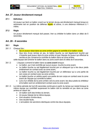 REGLEMENT OFFICIEL DU BASKETBALL 2014
Règle Cinq - Violations
Mai 2014
Page 31 of 93
Retour vers Sommaire
Art. 27 Joueur étroitement marqué
27.1 Définition
Un joueur qui tient un ballon vivant sur le terrain de jeu est étroitement marqué lorsqu’un
adversaire est en position de défense légale et active, à une distance inférieure à 1
mètre.
27.2 Règle
Un joueur étroitement marqué doit passer, tirer ou dribbler le ballon dans un délai de 5
secondes.
Art. 28 - 8 secondes
28.1 Règle
28.1.1 Chaque fois :
 Qu’un joueur situé dans sa zone arrière gagne le contrôle d’un ballon vivant,
 Que lors d’une remise en jeu, le ballon touche ou est légalement touché par
n’importe quel joueur dans la zone arrière et que l’équipe du joueur qui effectue la
remise en jeu conserve le contrôle du ballon dans sa zone arrière,
cette équipe doit amener le ballon dans sa zone avant dans le délai de 8 secondes.
28.1.2 L’équipe a amené le ballon dans sa zone avant lorsque:
 Le ballon, qui n’est contrôlé par aucun joueur, touche la zone avant,
 Le ballon touche ou est légalement touché par un attaquant qui a les deux pieds
entièrement en contact avec sa zone avant,
 Le ballon touche ou est légalement touché par un défenseur qui a une partie de
son corps en contact avec sa zone arrière,
 Le ballon touche un arbitre ayant une partie de son corps en contact avec la zone
avant de l’équipe qui contrôle le ballon,
 Lors d’un dribble de la zone arrière vers la zone avant, les deux pieds du dribbleur
et le ballon sont en entièrement contact avec la zone avant.
28.1.3 La même période de huit (8) secondes continuera à partir du temps qui restait lorsque la
même équipe qui contrôlait auparavant le ballon doit le remettre en jeu dans sa zone
arrière en raison de :
 Un ballon sorti des limites du terrain,
 Un joueur blessé de la même équipe,
 Une situation d’entre-deux,
 Une double faute,
 L’annulation de sanctions identiques contre les deux équipes.
 